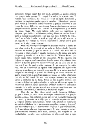 Librodot           En busca del tiempo perdido I       Marcel Proust


comprarle, porque, según dijo con mucho empeño, .le gustaba más la
otra porque tenía gusano.. Yo compré dos bolitas de a perra chica. Y
miraba, todo admirado, las bolitas de color de ágata, luminosas y
cautivas en un plato especial, que me parecían valiosísimas, porque
eran rubias y sonrientes como chiquillas y porque costaban a dos
reales la pieza. Gilberta, que siempre llevaba más dinero que yo, me
preguntó cuál me gustaba más. Tenían la transparencia y el matiz
de cosas vivas. Mi gusto hubiera sido que no sacrificara a
ninguna, que hubiera podido comprarlas y liberarlas a todas. Pero al
cabo le indiqué una del mismo color que sus ojos. Gilberta la cogió,
buscó su reflejo dorado, la acarició, pagó el precio del rescate, y
en seguida me entregó su cautiva, diciéndome: .Tenga usted, para
usted, se la doy como recuerdo.
        Otra vez, preocupado siempre con el deseo de oír a la Berma en
una obra clásica, le pregunté si no tenía un folleto donde Bergotte
hablaba de Racine, y que no estaba a la venta. Me pidió que le
recordara el título exacto, y aquella misma noche le mandé una carta
telegrama y escribí en un sobre el nombre de Gilberta Swann, que
tantas veces había trazado en mis cuadernos. Al día siguiente me
trajo en un paquete, atado con cintas de color malva y lacrado con lacre
blanco, el folleto que había mandado buscar. .Ya ve usted que es lo
que usted me ha pedido, dijo, sacando de su manguito la cartita
mía. Pero en la dirección de aquella carta telegrama, que ayer no era
nada, no era más que un neumático que escribí yo, y que en cuanto el
telegrafista lo entregó al portero de Gilberta y un criado lo llevó a su
cuarto se convirtió en ese objeto precioso: una de las cartas telegramas
que ella recibió aquel día. me costó trabajo reconocer los renglones
vanos y solitarios de mi letra, debajo de los círculos impresos del
correo, y de las inscripciones hechas a lápiz por el cartero, signos de
realización efectiva, sellos del mundo exterior, simbólicos cinturones
morados de la vida, que por vez primera vinieron a maridarse con mis
ilusiones, a sostenerlas, a animarlas, a infundirles alegría.
        Otro día me dijo: .Sabe usted, puede llamarme Gilberta;
yo, por lo menos, lo voy a llamar a usted por su nombre de pila, porque
es más cómodo.. Sin embargo, siguió aún por un momento tratándome
de .usted., y cuando yo le dije que no cumplía su promesa, sonrió
y compuso una frase como esas que ponen en las gramáticas extranjeras
sin más finalidad que hacernos emplear una palabra nueva, y la remató
con mi nombre de pila. Y, acordándome luego de lo que entonces sentí,
he discernido en ello una impresión como de haber estado yo mismo
por un instante contenido en su boca, desnudo, sin ninguna de las
modalidades sociales que pertenecían, no sólo a mí, sino a otros



                                  339
 