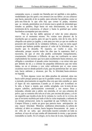 Librodot           En busca del tiempo perdido I         Marcel Proust


camaradas suyos, y cuando me llamaba por mi apellido a mis padres,
modalidades que me quitó y me arrancó con sus labios .en ese esfuerzo
que hacía, parecido al de su padre, para articular las palabras. como se
pela una fruta de la que sólo hay que comer la pulpa, mientras
que su mirada, poniéndose en el mismo nuevo grado de intimidad que
tomaba su palabra, llegó hasta mí más directamente, no sin dar
testimonio de la conciencia, el placer y hasta la gratitud que sentía
haciéndose acompañar por una sonrisa.
        Pero no me fue dable apreciar el valor de estos placeres
nuevos en el momento mismo. No venían esos placeres de la
muchacha que yo quería, para mí que la quería, sino de la otra, de la
chiquilla con quien yo jugaba, y eran para ese otro yo que no estaba en
posesión del recuerdo de la verdadera Gilberta, y que no tenía aquel
corazón que hubiera podido apreciar el valor de la felicidad, por lo
mucho que la deseaba. Ni siquiera, ya vuelto a casa, los
saboreaba, porque ocurría todos los días que la esperanza fatal y
necesaria, de que al otro día podría contemplar tranquilamente,
exactamente; felizmente a Gilberta, de que me confesaría su amor
explicándome las razones que tuvo para ocultármelo hasta entonces, me
obligaba a considerar el pasado como inexistente, o no mirar más que
por delante de mí, y a estimar las pequeñas diferencias que me tenía
dadas, no en sí mismas y con valor suficiente por sí, sino como
escalones nuevos donde ponerle el pie, que me permitirían dar un paso
más hacia adelante y alcanzar, por fin, la felicidad, hasta entonces
no lograda.
        Si bien algunas veces me daba pruebas de amistad, otras me
hacía sufrir porque parecía que no le gustaba verme; y eso sucedía muy
a menudo, precisamente en aquellos días con que más contaba yo para
el logro de mis esperanzas. Cuando .ya al entrar por la mañana en
la sala, a besar a mamá, que estaba arreglada, con la torre de sus
negros cabellos, perfectamente construida y sus manos finas y
torneadas, oliendo aún a jabón. me enteraba, al ver una columna de
polvo, que se sostenía ella sola en el aire, por encima del piano, y al oír
un organillo que tocaba al pie de la ventana La vuelta de la revista, de
que el invierno recibiría por todo el día la visita inopinada y radiante de
un tiempo primaveral, tenía la seguridad de que Gilberta iría a los
Campos Elíseos y sentía un gozo que parecía mera anticipación de
una mayor felicidad. Mientras estábamos almorzando, la señora de
enfrente, al abrir su ventana, hacía largarse bruscamente de junto a
mi silla .de un salto, que atravesaba nuestro comedor en toda su
anchura. al rayo de sol que estaba allí durmiendo la siesta, y que pronto
reanudaba su sueño. En el colegio, en la clase de la una, languidecía de



                                   340
 