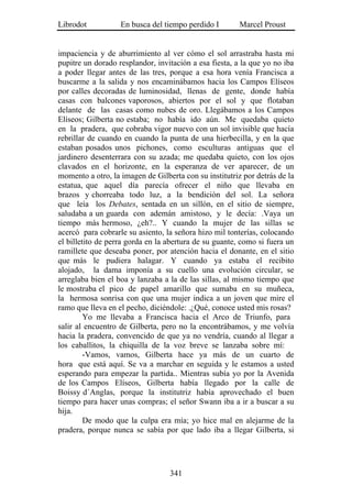 Librodot           En busca del tiempo perdido I        Marcel Proust


impaciencia y de aburrimiento al ver cómo el sol arrastraba hasta mi
pupitre un dorado resplandor, invitación a esa fiesta, a la que yo no iba
a poder llegar antes de las tres, porque a esa hora venía Francisca a
buscarme a la salida y nos encaminábamos hacia los Campos Elíseos
por calles decoradas de luminosidad, llenas de gente, donde había
casas con balcones vaporosos, abiertos por el sol y que flotaban
delante de las casas como nubes de oro. Llegábamos a los Campos
Elíseos; Gilberta no estaba; no había ido aún. Me quedaba quieto
en la pradera, que cobraba vigor nuevo con un sol invisible que hacía
rebrillar de cuando en cuando la punta de una hierbecilla, y en la que
estaban posados unos pichones, como esculturas antiguas que el
jardinero desenterrara con su azada; me quedaba quieto, con los ojos
clavados en el horizonte, en la esperanza de ver aparecer, de un
momento a otro, la imagen de Gilberta con su institutriz por detrás de la
estatua, que aquel día parecía ofrecer el niño que llevaba en
brazos y chorreaba todo luz, a la bendición del sol. La señora
que leía los Debates, sentada en un sillón, en el sitio de siempre,
saludaba a un guarda con ademán amistoso, y le decía: .Vaya un
tiempo más hermoso, ¿eh?.. Y cuando la mujer de las sillas se
acercó para cobrarle su asiento, la señora hizo mil tonterías, colocando
el billetito de perra gorda en la abertura de su guante, como si fuera un
ramillete que deseaba poner, por atención hacia el donante, en el sitio
que más le pudiera halagar. Y cuando ya estaba el recibito
alojado, la dama imponía a su cuello una evolución circular, se
arreglaba bien el boa y lanzaba a la de las sillas, al mismo tiempo que
le mostraba el pico de papel amarillo que sumaba en su muñeca,
la hermosa sonrisa con que una mujer indica a un joven que mire el
ramo que lleva en el pecho, diciéndole: .¿Qué, conoce usted mis rosas?
         Yo me llevaba a Francisca hacia el Arco de Triunfo, para
salir al encuentro de Gilberta, pero no la encontrábamos, y me volvía
hacia la pradera, convencido de que ya no vendría, cuando al llegar a
los caballitos, la chiquilla de la voz breve se lanzaba sobre mí:
         -Vamos, vamos, Gilberta hace ya más de un cuarto de
hora que está aquí. Se va a marchar en seguida y le estamos a usted
esperando para empezar la partida.. Mientras subía yo por la Avenida
de los Campos Elíseos, Gilberta había llegado por la calle de
Boissy d´Anglas, porque la institutriz había aprovechado el buen
tiempo para hacer unas compras; el señor Swann iba a ir a buscar a su
hija.
         De modo que la culpa era mía; yo hice mal en alejarme de la
pradera, porque nunca se sabía por que lado iba a llegar Gilberta, si




                                  341
 