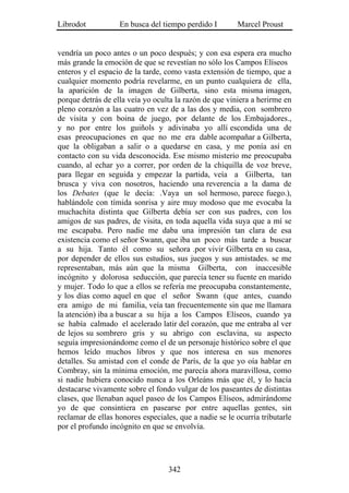 Librodot           En busca del tiempo perdido I        Marcel Proust


vendría un poco antes o un poco después; y con esa espera era mucho
más grande la emoción de que se revestían no sólo los Campos Elíseos
enteros y el espacio de la tarde, como vasta extensión de tiempo, que a
cualquier momento podría revelarme, en un punto cualquiera de ella,
la aparición de la imagen de Gilberta, sino esta misma imagen,
porque detrás de ella veía yo oculta la razón de que viniera a herirme en
pleno corazón a las cuatro en vez de a las dos y media, con sombrero
de visita y con boina de juego, por delante de los .Embajadores.,
y no por entre los guiñols y adivinaba yo allí escondida una de
esas preocupaciones en que no me era dable acompañar a Gilberta,
que la obligaban a salir o a quedarse en casa, y me ponía así en
contacto con su vida desconocida. Ese mismo misterio me preocupaba
cuando, al echar yo a correr, por orden de la chiquilla de voz breve,
para llegar en seguida y empezar la partida, veía a Gilberta, tan
brusca y viva con nosotros, haciendo una reverencia a la dama de
los Debates (que le decía: .Vaya un sol hermoso, parece fuego.),
hablándole con tímida sonrisa y aire muy modoso que me evocaba la
muchachita distinta que Gilberta debía ser con sus padres, con los
amigos de sus padres, de visita, en toda aquella vida suya que a mí se
me escapaba. Pero nadie me daba una impresión tan clara de esa
existencia como el señor Swann, que iba un poco más tarde a buscar
a su hija. Tanto él como su señora .por vivir Gilberta en su casa,
por depender de ellos sus estudios, sus juegos y sus amistades. se me
representaban, más aún que la misma Gilberta, con inaccesible
incógnito y dolorosa seducción, que parecía tener su fuente en marido
y mujer. Todo lo que a ellos se refería me preocupaba constantemente,
y los días como aquel en que el señor Swann (que antes, cuando
era amigo de mi familia, veía tan frecuentemente sin que me llamara
la atención) iba a buscar a su hija a los Campos Elíseos, cuando ya
se había calmado el acelerado latir del corazón, que me entraba al ver
de lejos su sombrero gris y su abrigo con esclavina, su aspecto
seguía impresionándome como el de un personaje histórico sobre el que
hemos leído muchos libros y que nos interesa en sus menores
detalles. Su amistad con el conde de París, de la que yo oía hablar en
Combray, sin la mínima emoción, me parecía ahora maravillosa, como
si nadie hubiera conocido nunca a los Orleáns más que él, y lo hacía
destacarse vivamente sobre el fondo vulgar de los paseantes de distintas
clases, que llenaban aquel paseo de los Campos Elíseos, admirándome
yo de que consintiera en pasearse por entre aquellas gentes, sin
reclamar de ellas honores especiales, que a nadie se le ocurría tributarle
por el profundo incógnito en que se envolvía.




                                   342
 