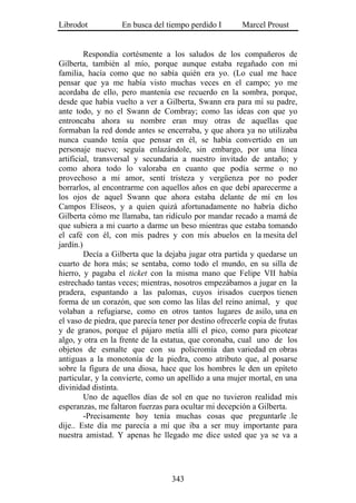 Librodot           En busca del tiempo perdido I        Marcel Proust


         Respondía cortésmente a los saludos de los compañeros de
Gilberta, también al mío, porque aunque estaba regañado con mi
familia, hacía como que no sabía quién era yo. (Lo cual me hace
pensar que ya me había visto muchas veces en el campo; yo me
acordaba de ello, pero mantenía ese recuerdo en la sombra, porque,
desde que había vuelto a ver a Gilberta, Swann era para mí su padre,
ante todo, y no el Swann de Combray; como las ideas con que yo
entroncaba ahora su nombre eran muy otras de aquellas que
formaban la red donde antes se encerraba, y que ahora ya no utilizaba
nunca cuando tenía que pensar en él, se había convertido en un
personaje nuevo; seguía enlazándole, sin embargo, por una línea
artificial, transversal y secundaria a nuestro invitado de antaño; y
como ahora todo lo valoraba en cuanto que podía serme o no
provechoso a mi amor, sentí tristeza y vergüenza por no poder
borrarlos, al encontrarme con aquellos años en que debí aparecerme a
los ojos de aquel Swann que ahora estaba delante de mí en los
Campos Elíseos, y a quien quizá afortunadamente no habría dicho
Gilberta cómo me llamaba, tan ridículo por mandar recado a mamá de
que subiera a mi cuarto a darme un beso mientras que estaba tomando
el café con él, con mis padres y con mis abuelos en la mesita del
jardín.)
         Decía a Gilberta que la dejaba jugar otra partida y quedarse un
cuarto de hora más; se sentaba, como todo el mundo, en su silla de
hierro, y pagaba el ticket con la misma mano que Felipe VII había
estrechado tantas veces; mientras, nosotros empezábamos a jugar en la
pradera, espantando a las palomas, cuyos irisados cuerpos tienen
forma de un corazón, que son como las lilas del reino animal, y que
volaban a refugiarse, como en otros tantos lugares de asilo, una en
el vaso de piedra, que parecía tener por destino ofrecerle copia de frutas
y de granos, porque el pájaro metía allí el pico, como para picotear
algo, y otra en la frente de la estatua, que coronaba, cual uno de los
objetos de esmalte que con su policromía dan variedad en obras
antiguas a la monotonía de la piedra, como atributo que, al posarse
sobre la figura de una diosa, hace que los hombres le den un epíteto
particular, y la convierte, como un apellido a una mujer mortal, en una
divinidad distinta.
         Uno de aquellos días de sol en que no tuvieron realidad mis
esperanzas, me faltaron fuerzas para ocultar mi decepción a Gilberta.
         -Precisamente hoy tenía muchas cosas que preguntarle .le
dije.. Este día me parecía a mí que iba a ser muy importante para
nuestra amistad. Y apenas he llegado me dice usted que ya se va a




                                   343
 