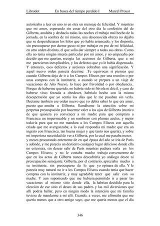 Librodot           En busca del tiempo perdido I       Marcel Proust


autorizaba a leer en uno ni en otra un mensaje de felicidad. Y mientras
que mi amor, esperando sin cesar del otro día la confesión del de
Gilberta, anulaba y deshacía todas las noches el trabajo mal hecho de la
jornada, en la sombra de mi mismo, una desconocida obrera no dejaba
que se desperdiciaran los hilos que yo había arrancado, y los disponía,
sin preocuparse por darme gusto ni por trabajar en pro de mi felicidad,
en otro orden distinto, el que solía dar siempre a todas sus obras. Como
ella no tenía ningún interés particular por mi amor, y no empezaba por
decidir que me querían, recogía las acciones de Gilberta, que a mí
me parecieron inexplicables, y los defectos que yo le había dispensado.
Y entonces, esos defectos y acciones cobraban una significación. Y
aquel nuevo orden parecía decirme: .Te equivocas si piensas que
cuando Gilberta deja de ir a los Campos Elíseos por una reunión o por
unas compras con la institutriz, o cuando se prepara a un viaje de
vacaciones de Año Nuevo, lo hace por frivolidad o por obediencia..
Porque de haberme querido, no habría sido ni frívola ni dócil, y caso de
haberse visto forzada a obedecer, habríalo hecho con la misma
desesperación que yo sentía los días que le me pasaban sin verla.
Decíame también ese orden nuevo que yo debía saber lo que era amar,
puesto que amaba a Gilberta; llamábame la atención sobre mi
perpetua preocupación por hacerme valer a los ojos de Gilberta (motivo
de que quisiera yo convencer a mi madre para que comprara a
Francisca un impermeable y un sombrero con plumas azules, y mejor
todavía para que no me mandara a los Campos Elíseos con aquella
criada que me avergonzaba; a lo cual respondía mi madre que era un
ingrato con Francisca, tan buena mujer y que tanto nos quería), y sobre
mi imperiosa necesidad de ver a Gilberta, por la cual me pasaba meses
y meses procurando enterarme de en qué época del año se iría de París
y adónde, y me parecía un destierro cualquier lugar delicioso donde ella
no estuviera, sin desear salir de París mientras pudiera verla en los
Campos Elíseos; y no le costaba mucho trabajo convencerme de
que en los actos de Gilberta nunca descubriría yo análogo deseo ni
preocupación semejante. Gilberta, por el contrario, apreciaba mucho a
su institutriz, sin preocuparse de lo que yo opinara de ella. Y le
parecía muy natural no ir a los Campos Elíseos cuando tenía que hacer
compras con la institutriz, y muy agradable tener que salir con su
madre. Y aun suponiendo que me hubiera permitido ir a pasar las
vacaciones al mismo sitio donde ella, la habrían decidido para la
elección de ese sitio el deseo de sus padres y las mil diversiones que
allí podría hallar, pero en ningún modo la intención que mi familia
tuviera de mandarme a mí allí. Cuando, a veces, me afirmaba que me
quería menos que a otro amigo suyo, que me quería menos que el día



                                  346
 
