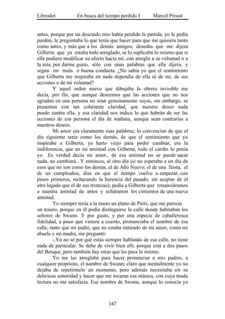 Librodot           En busca del tiempo perdido I        Marcel Proust


antes, porque por un descuido mío había perdido la partida, yo le pedía
perdón, le preguntaba lo que tenía que hacer para que me quisiera tanto
como antes, y más que a los demás amigos; deseaba que me dijera
Gilberta que ya estaba todo arreglado, se lo suplicaba lo mismo que si
ella pudiera modificar su afecto hacia mí, con arreglo a su voluntad o a
la mía, por darme gusto, sólo con unas palabras que ella dijera, y
según mi mala o buena conducta. ¿No sabía yo que el sentimiento
que Gilberta me inspiraba en nada dependía de ella ni de mí, de sus
acciones o de mi voluntad?
         Y aquel orden nuevo que dibujaba la obrera invisible me
decía, por fin, que aunque deseemos que las acciones que no nos
agradan en una persona no sean genuinamente suyas, sin embargo, se
presentan con tan coherente claridad, que nuestro deseo nada
puede contra ella, y esa claridad nos indica lo que habrán de ser las
acciones de esa persona el día de mañana, aunque sean contrarias a
nuestros deseos.
         Mi amor oía claramente esas palabras; lo convencían de que el
día siguiente sería como los demás, de que el sentimiento que yo
inspiraba a Gilberta, ya harto viejo para poder cambiar, era la
indiferencia; que en mi amistad con Gilberta, todo el cariño lo ponía
yo. .Es verdad .decía mi amor., de esa amistad no se puede sacar
nada, no cambiará.. Y entonces, al otro día (si no esperaba a un día de
esos que no son como los demás, el de Año Nuevo, el de una fiesta, el
de un cumpleaños, días en que el tiempo vuelve a empezar, con
pasos primeros, rechazando la herencia del pasado, sin aceptar de él
otro legado que el de sus tristezas), pedía a Gilberta que renunciáramos
a nuestra amistad de antes y echáramos los cimientos de una nueva
amistad.
         Yo siempre tenía a la mano un plano de París, que me parecía
un tesoro, porque en él podía distinguirse la calle donde habitaban los
señores de Swann. Y por gusto, y por una especie de caballeresca
fidelidad, a poco que viniera a cuento, pronunciaba el nombre de esa
calle, tanto que mi padre, que no estaba enterado de mi amor, como mi
abuela y mi madre, me preguntó:
         -.Yo no sé por qué estás siempre hablando de esa calle, no tiene
nada de particular. Se debe de vivir bien allí, porque está a dos pasos
del Bosque, pero también hay otras que les pasa lo mismo.
         Yo me las arreglaba para hacer pronunciar a mis padres, a
cualquier propósito, el nombre de Swann; claro que mentalmente yo no
dejaba de repetírmelo un momento, pero además necesitaba oír su
deliciosa sonoridad y hacer que me tocaran esa música, con cuya muda
lectura no me satisfacía. Ese nombre de Swann, aunque lo conocía yo



                                  347
 