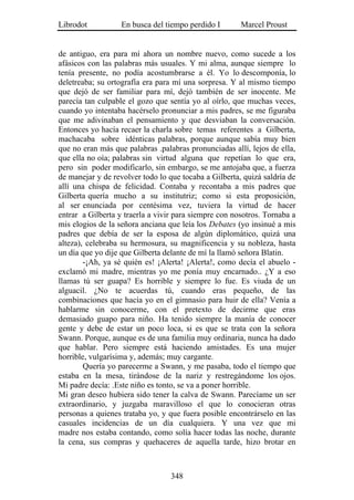 Librodot           En busca del tiempo perdido I       Marcel Proust


de antiguo, era para mí ahora un nombre nuevo, como sucede a los
afásicos con las palabras más usuales. Y mi alma, aunque siempre lo
tenía presente, no podía acostumbrarse a él. Yo lo descomponía, lo
deletreaba; su ortografía era para mí una sorpresa. Y al mismo tiempo
que dejó de ser familiar para mí, dejó también de ser inocente. Me
parecía tan culpable el gozo que sentía yo al oírlo, que muchas veces,
cuando yo intentaba hacérselo pronunciar a mis padres, se me figuraba
que me adivinaban el pensamiento y que desviaban la conversación.
Entonces yo hacía recaer la charla sobre temas referentes a Gilberta,
machacaba sobre idénticas palabras, porque aunque sabía muy bien
que no eran más que palabras .palabras pronunciadas allí, lejos de ella,
que ella no oía; palabras sin virtud alguna que repetían lo que era,
pero sin poder modificarlo, sin embargo, se me antojaba que, a fuerza
de manejar y de revolver todo lo que tocaba a Gilberta, quizá saldría de
allí una chispa de felicidad. Contaba y recontaba a mis padres que
Gilberta quería mucho a su institutriz; como si esta proposición,
al ser enunciada por centésima vez, tuviera la virtud de hacer
entrar a Gilberta y traerla a vivir para siempre con nosotros. Tornaba a
mis elogios de la señora anciana que leía los Debates (yo insinué a mis
padres que debía de ser la esposa de algún diplomático, quizá una
alteza), celebraba su hermosura, su magnificencia y su nobleza, hasta
un día que yo dije que Gilberta delante de mí la llamó señora Blatin.
        -¡Ah, ya sé quién es! ¡Alerta! ¡Alerta!, como decía el abuelo -
exclamó mi madre, mientras yo me ponía muy encarnado.. ¿Y a eso
llamas tú ser guapa? Es horrible y siempre lo fue. Es viuda de un
alguacil. ¿No te acuerdas tú, cuando eras pequeño, de las
combinaciones que hacía yo en el gimnasio para huir de ella? Venía a
hablarme sin conocerme, con el pretexto de decirme que eras
demasiado guapo para niño. Ha tenido siempre la manía de conocer
gente y debe de estar un poco loca, si es que se trata con la señora
Swann. Porque, aunque es de una familia muy ordinaria, nunca ha dado
que hablar. Pero siempre está haciendo amistades. Es una mujer
horrible, vulgarísima y, además; muy cargante.
        Quería yo parecerme a Swann, y me pasaba, todo el tiempo que
estaba en la mesa, tirándose de la nariz y restregándome los ojos.
Mi padre decía: .Este niño es tonto, se va a poner horrible.
Mi gran deseo hubiera sido tener la calva de Swann. Parecíame un ser
extraordinario, y juzgaba maravilloso el que lo conocieran otras
personas a quienes trataba yo, y que fuera posible encontrárselo en las
casuales incidencias de un día cualquiera. Y una vez que mi
madre nos estaba contando, como solía hacer todas las noche, durante
la cena, sus compras y quehaceres de aquella tarde, hizo brotar en



                                  348
 
