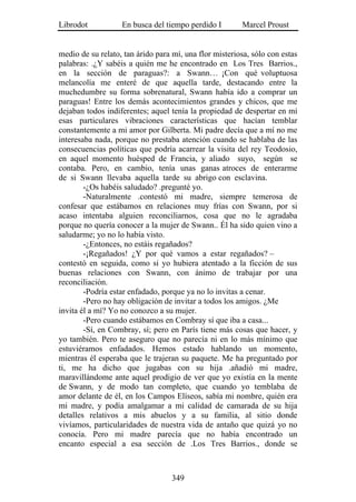 Librodot           En busca del tiempo perdido I        Marcel Proust


medio de su relato, tan árido para mí, una flor misteriosa, sólo con estas
palabras: .¿Y sabéis a quién me he encontrado en Los Tres Barrios.,
en la sección de paraguas?: a Swann… ¡Con qué voluptuosa
melancolía me enteré de que aquella tarde, destacando entre la
muchedumbre su forma sobrenatural, Swann había ido a comprar un
paraguas! Entre los demás acontecimientos grandes y chicos, que me
dejaban todos indiferentes; aquel tenía la propiedad de despertar en mí
esas particulares vibraciones características que hacían temblar
constantemente a mi amor por Gilberta. Mi padre decía que a mí no me
interesaba nada, porque no prestaba atención cuando se hablaba de las
consecuencias políticas que podría acarrear la visita del rey Teodosio,
en aquel momento huésped de Francia, y aliado suyo, según se
contaba. Pero, en cambio, tenía unas ganas atroces de enterarme
de si Swann llevaba aquella tarde su abrigo con esclavina.
        -¿Os habéis saludado? .pregunté yo.
        -Naturalmente .contestó mi madre, siempre temerosa de
confesar que estábamos en relaciones muy frías con Swann, por si
acaso intentaba alguien reconciliarnos, cosa que no le agradaba
porque no quería conocer a la mujer de Swann.. Él ha sido quien vino a
saludarme; yo no lo había visto.
        -¿Entonces, no estáis regañados?
        -¡Regañados! ¿Y por qué vamos a estar regañados? –
contestó en seguida, como si yo hubiera atentado a la ficción de sus
buenas relaciones con Swann, con ánimo de trabajar por una
reconciliación.
        -Podría estar enfadado, porque ya no lo invitas a cenar.
        -Pero no hay obligación de invitar a todos los amigos. ¿Me
invita él a mí? Yo no conozco a su mujer.
        -Pero cuando estábamos en Combray sí que iba a casa...
        -Sí, en Combray, sí; pero en París tiene más cosas que hacer, y
yo también. Pero te aseguro que no parecía ni en lo más mínimo que
estuviéramos enfadados. Hemos estado hablando un momento,
mientras él esperaba que le trajeran su paquete. Me ha preguntado por
ti, me ha dicho que jugabas con su hija .añadió mi madre,
maravillándome ante aquel prodigio de ver que yo existía en la mente
de Swann, y de modo tan completo, que cuando yo temblaba de
amor delante de él, en los Campos Elíseos, sabía mi nombre, quién era
mi madre, y podía amalgamar a mi calidad de camarada de su hija
detalles relativos a mis abuelos y a su familia, al sitio donde
vivíamos, particularidades de nuestra vida de antaño que quizá yo no
conocía. Pero mi madre parecía que no había encontrado un
encanto especial a esa sección de .Los Tres Barrios., donde se



                                   349
 