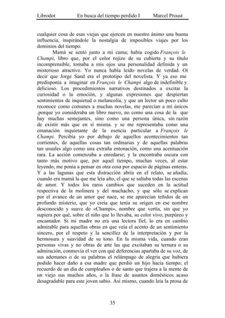 Librodot           En busca del tiempo perdido I       Marcel Proust


cualquier cosa de esas viejas que ejercen en nuestro ánimo una buena
influencia, inspirándole la nostalgia de imposibles viajes por los
dominios del tiempo.
        Mamá se sentó junto a mi cama; había cogido François le
Champi, libro que, por el color rojizo de su cubierta y su título
incomprensible, tomaba a mis ojos una personalidad definida y un
misterioso atractivo. Yo nunca había leído novelas de verdad. Oí
decir que Jorge Sand era el prototipo del novelista. Y ya eso me
predisponía a imaginar en François le Champi algo de indefinible y
delicioso. Los procedimientos narrativos destinados a excitar la
curiosidad o la emoción, y algunas expresiones que despiertan
sentimientos de inquietud o melancolía, y que un lector un poco culto
reconoce como comunes a muchas novelas, me parecían a mí únicos
.porque yo consideraba un libro nuevo, no como una cosa de la que
hay muchas semejantes, sino como una persona única, sin razón
de existir más que en sí misma. y se me representaba como una
emanación inquietante de la esencia particular a François le
Champi. Percibía yo por debajo de aquellos acontecimientos tan
corrientes, de aquellas cosas tan ordinarias y de aquellas palabras
tan usuales algo como una extraña entonación, como una acentuación
rara. La acción comenzaba a enredarse; y la encontraba oscura con
tanto más motivo que, por aquel tiempo, muchas veces, al estar
leyendo, me ponía a pensar en otra cosa por espacio de páginas enteras.
Y a las lagunas que esta distracción abría en el relato, se añadía,
cuando era mamá la que me leía alto, el que se saltaba todas las escenas
de amor. Y todos los raros cambios que suceden en la actitud
respectiva de la molinera y del muchacho, y que sólo se explican
por el avance de un amor que nace, se me aparecían teñidos de un
profundo misterio, que yo creía que tenía su origen en ese nombre
desconocido y suave de «Champi», nombre que vertía, sin que yo
supiera por qué, sobre el niño que lo llevaba, su color vivo, purpúreo y
encantador. Si mi madre no era una lectora fiel, lo era en cambio
admirable para aquellas obras en que veía el acento de un sentimiento
sincero, por el respeto y la sencillez de la interpretación y por la
hermosura y suavidad de su tono. En la misma vida, cuando eran
personas vivas y no obras de arte las que excitaban su ternura o su
admiración, conmovía el ver con qué deferencias apartaba de su voz, de
sus ademanes o de su palabras el relámpago de alegría que hubiera
podido hacer daño a esa madre que perdió un hijo hacía tiempo; el
recuerdo de un día de cumpleaños o de santo que trajera a la mente de
un viejo sus muchos años, o la frase de asuntos domésticos acaso
desagradable para este joven sabio. Así mismo, cuando leía la prosa de



                                  35
 
