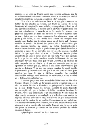 Librodot           En busca del tiempo perdido I       Marcel Proust


apareció a los ojos de Swann como una persona definida, que le
recordaba cosas de otro tiempo comunes a ambos, recuerdo que motivó
aquel movimiento de Swann de acercarse a ella y saludarla.
        Y ni ella ni mi padre encontraban, al parecer, placer extremo en
hablar de los abuelos de Swann, del título de agente de Bolsa
honorario. Mi imaginación había aislado y consagrado en el París social
una determinada familia, lo mismo que en el París de piedra hizo con
una determinada casa, y rodeó la puerta de entrada de esa casa con
preciosas esculturas, y llenó sus balcones de valiosos adornos. Pero
yo era el único que veía tales ornamentos. Lo mismo que para mi
padre y mi madre, la casa donde vivía Swann era semejante a las
demás casas hechas por la misma época en el barrio del Bosque;
también la familia de Swann les parecía de la misma clase que
otras muchas familias de agentes de Bolsa. Juzgábanla más o
menos favorablemente, según el grado en que participó de los méritos
comunes al resto de los mortales, sin ver en ella ninguna cualidad
única. Lo que apreciaban ellos en la familia de Swann podían
encontrarlo, en igual o mayor grado, en otra parte. Y por eso, después
de decir que la casa estaba muy bien situada, hablaban de otra que aun
era mejor, pero que nada tenía que ver con Gilberta, o de bolsistas de
más categoría que su abuelo; y si por un momento pareció que
opinaban lo mismo que yo, debíase a una mala interpretación que
pronto se disipaba. Y es que mis padres carecían de aquel sentido
suplementario y momentáneo con que a mí me dotó el amor para
percibir, en todo lo que a Gilberta rodeaba, ésa cualidad
desconocida, análoga, en el mundo de las emociones, a lo que es quizá
en el de los colores el infrarrojo.
        Los días que ya me había anunciado Gilberta que no iría a los
Campos Elíseos procuraba yo dar paseos que me acercaran un poco a
ella. A veces llevaba a Francisca en peregrinación hasta delante
de la casa donde vivían los Swann. Siempre le estaba haciendo
que me repitiera lo que la institutriz le había contado de la señora de
Swann. .Parece que tiene mucha fe en unas medallas. No sale nunca de
viaje cuando oye cantar a un mochuelo, o si se le figura que ha oído en
la pared un tictac como el del reloj, o cuando ve un gato a medianoche
u oye crujir la madera de un mueble. Es una persona muy religiosa..
Tan enamorado estaba yo de Gilberta, que si nos encontrábamos en el
camino a su viejo maestresala, que sacaba de paseo a un perro, me tenía
que parar de emoción y clavaba en las blancas patillas del criado
miradas de fuego.
        -¿Qué le pasa a usted? .me decía Francisca.




                                  350
 