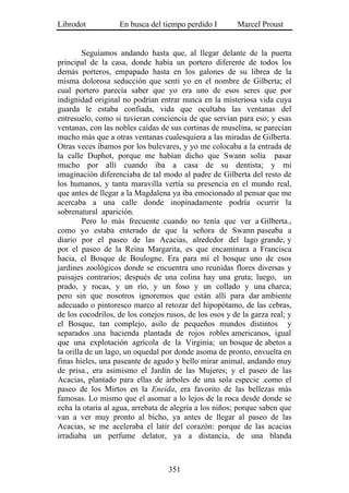 Librodot           En busca del tiempo perdido I        Marcel Proust


         Seguíamos andando hasta que, al llegar delante de la puerta
principal de la casa, donde había un portero diferente de todos los
demás porteros, empapado hasta en los galones de su librea de la
misma dolorosa seducción que sentí yo en el nombre de Gilberta; el
cual portero parecía saber que yo era uno de esos seres que por
indignidad original no podrían entrar nunca en la misteriosa vida cuya
guarda le estaba confiada, vida que ocultaba las ventanas del
entresuelo, como si tuvieran conciencia de que servían para eso; y esas
ventanas, con las nobles caídas de sus cortinas de muselina, se parecían
mucho más que a otras ventanas cualesquiera a las miradas de Gilberta.
Otras veces íbamos por los bulevares, y yo me colocaba a la entrada de
la calle Duphot, porque me habían dicho que Swann solía pasar
mucho por allí cuando iba a casa de su dentista; y mi
imaginación diferenciaba de tal modo al padre de Gilberta del resto de
los humanos, y tanta maravilla vertía su presencia en el mundo real,
que antes de llegar a la Magdalena ya iba emocionado al pensar que me
acercaba a una calle donde inopinadamente podría ocurrir la
sobrenatural aparición.
         Pero lo más frecuente .cuando no tenía que ver a Gilberta.,
como yo estaba enterado de que la señora de Swann paseaba a
diario por el paseo de las Acacias, alrededor del lago grande, y
por el paseo de la Reina Margarita, es que encaminara a Francisca
hacia, el Bosque de Boulogne. Era para mí el bosque uno de esos
jardines zoológicos donde se encuentra uno reunidas flores diversas y
paisajes contrarios; después de una colina hay una gruta; luego, un
prado, y rocas, y un río, y un foso y un collado y una charca;
pero sin que nosotros ignoremos que están allí para dar ambiente
adecuado o pintoresco marco al retozar del hipopótamo, de las cebras,
de los cocodrilos, de los conejos rusos, de los osos y de la garza real; y
el Bosque, tan complejo, asilo de pequeños mundos distintos y
separados .una hacienda plantada de rojos robles americanos, igual
que una explotación agrícola de la Virginia; un bosque de abetos a
la orilla de un lago, un oquedal por donde asoma de pronto, envuelta en
finas hieles, una paseante de agudo y bello mirar animal, andando muy
de prisa., era asimismo el Jardín de las Mujeres; y el paseo de las
Acacias, plantado para ellas de árboles de una sola especie .como el
paseo de los Mirtos en la Eneida, era favorito de las bellezas más
famosas. Lo mismo que el asomar a lo lejos de la roca desde donde se
echa la otaria al agua, arrebata de alegría a los niños; porque saben que
van a ver muy pronto al bicho, ya antes de llegar al paseo de las
Acacias, se me aceleraba el latir del corazón: porque de las acacias
irradiaba un perfume delator, ya a distancia, de una blanda



                                   351
 