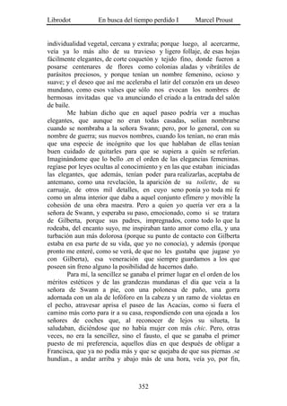 Librodot           En busca del tiempo perdido I        Marcel Proust


individualidad vegetal, cercana y extraña; porque luego, al acercarme,
veía ya lo más alto de su travieso y ligero follaje, de esas hojas
fácilmente elegantes, de corte coquetón y tejido fino, donde fueron a
posarse centenares de flores como colonias aladas y vibrátiles de
parásitos preciosos, y porque tenían un nombre femenino, ocioso y
suave; y el deseo que así me aceleraba el latir del corazón era un deseo
mundano, como esos valses que sólo nos evocan los nombres de
hermosas invitadas que va anunciando el criado a la entrada del salón
de baile.
        Me habían dicho que en aquel paseo podría ver a muchas
elegantes, que aunque no eran todas casadas, solían nombrarse
cuando se nombraba a la señora Swann; pero, por lo general, con su
nombre de guerra; sus nuevos nombres, cuando los tenían, no eran más
que una especie de incógnito que los que hablaban de ellas tenían
buen cuidado de quitarles para que se supiera a quién se referían.
Imaginándome que lo bello .en el orden de las elegancias femeninas.
regíase por leyes ocultas al conocimiento y en las que estaban iniciadas
las elegantes, que además, tenían poder para realizarlas, aceptaba de
antemano, como una revelación, la aparición de su toilette, de su
carruaje, de otros mil detalles, en cuyo seno ponía yo toda mi fe
como un alma interior que daba a aquel conjunto efímero y movible la
cohesión de una obra maestra. Pero a quien yo quería ver era a la
señora de Swann, y esperaba su paso, emocionado, como si se tratara
de Gilberta, porque sus padres, impregnados, como todo lo que la
rodeaba, del encanto suyo, me inspiraban tanto amor como ella, y una
turbación aun más dolorosa (porque su punto de contacto con Gilberta
estaba en esa parte de su vida, que yo no conocía), y además (porque
pronto me enteré, como se verá, de que no les gustaba que jugase yo
con Gilberta), esa veneración que siempre guardamos a los que
poseen sin freno alguno la posibilidad de hacernos daño.
        Para mí, la sencillez se ganaba el primer lugar en el orden de los
méritos estéticos y de las grandezas mundanas el día que veía a la
señora de Swann a pie, con una polonesa de paño, una gorra
adornada con un ala de lofóforo en la cabeza y un ramo de violetas en
el pecho, atravesar aprisa el paseo de las Acacias, como si fuera el
camino más corto para ir a su casa, respondiendo con una ojeada a los
señores de coches que, al reconocer de lejos su silueta, la
saludaban, diciéndose que no había mujer con más chic. Pero, otras
veces, no era la sencillez, sino el fausto, el que se ganaba el primer
puesto de mi preferencia, aquellos días en que después de obligar a
Francisca, que ya no podía más y que se quejaba de que sus piernas .se
hundían., a andar arriba y abajo más de una hora, veía yo, por fin,



                                   352
 