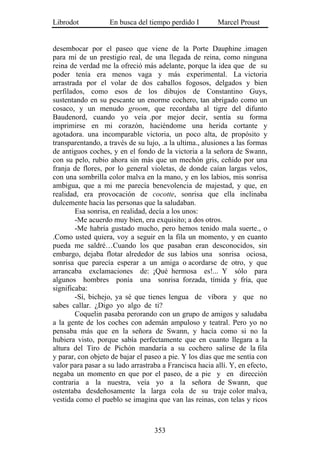 Librodot           En busca del tiempo perdido I         Marcel Proust


desembocar por el paseo que viene de la Porte Dauphine .imagen
para mí de un prestigio real, de una llegada de reina, como ninguna
reina de verdad me la ofreció más adelante, porque la idea que de su
poder tenía era menos vaga y más experimental. La victoria
arrastrada por el volar de dos caballos fogosos, delgados y bien
perfilados, como esos de los dibujos de Constantino Guys,
sustentando en su pescante un enorme cochero, tan abrigado como un
cosaco, y un menudo groom, que recordaba al tigre del difunto
Baudenord, cuando yo veía .por mejor decir, sentía su forma
imprimirse en mi corazón, haciéndome una herida cortante y
agotadora. una incomparable victoria, un poco alta, de propósito y
transparentando, a través de su lujo, .a la ultima., alusiones a las formas
de antiguos coches, y en el fondo de la victoria a la señora de Swann,
con su pelo, rubio ahora sin más que un mechón gris, ceñido por una
franja de flores, por lo general violetas, de donde caían largas velos,
con una sombrilla color malva en la mano, y en los labios, mis sonrisa
ambigua, que a mi me parecía benevolencia de majestad, y que, en
realidad, era provocación de cocotte, sonrisa que ella inclinaba
dulcemente hacia las personas que la saludaban.
        Esa sonrisa, en realidad, decía a los unos:
        -Me acuerdo muy bien, era exquisito; a dos otros.
        -Me habría gustado mucho, pero hemos tenido mala suerte., o
.Como usted quiera, voy a seguir en la fila un momento, y en cuanto
pueda me saldré…Cuando los que pasaban eran desconocidos, sin
embargo, dejaba flotar alrededor de sus labios una sonrisa ociosa,
sonrisa que parecía esperar a un amiga o acordarse de otro, y que
arrancaba exclamaciones de: ¡Qué hermosa es!... Y sólo para
algunos hombres ponía una sonrisa forzada, tímida y fría, que
significaba:
        -Sí, bichejo, ya sé que tienes lengua de víbora y que no
sabes callar. ¿Digo yo algo de ti?
        Coquelin pasaba perorando con un grupo de amigos y saludaba
a la gente de los coches con ademán ampuloso y teatral. Pero yo no
pensaba más que en la señora de Swann, y hacía como si no la
hubiera visto, porque sabía perfectamente que en cuanto llegara a la
altura del Tiro de Pichón mandaría a su cochero salirse de la fila
y parar, con objeto de bajar el paseo a pie. Y los días que me sentía con
valor para pasar a su lado arrastraba a Francisca hacia allí. Y, en efecto,
negaba un momento en que por el paseo, de a pie y en dirección
contraria a la nuestra, veía yo a la señora de Swann, que
ostentaba desdeñosamente la larga cola de su traje color malva,
vestida como el pueblo se imagina que van las reinas, con telas y ricos



                                   353
 