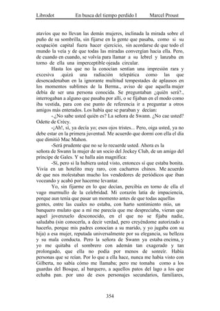 Librodot            En busca del tiempo perdido I         Marcel Proust


atavíos que no llevan las demás mujeres, inclinada la mirada sobre el
puño de su sombrilla, sin fijarse en la gente que pasaba, como si su
ocupación capital fuera hacer ejercicio, sin acordarse de que todo el
mundo la veía y de que todas las miradas convergían hacia ella. Pero,
de cuando en cuando, se volvía para llamar a su lebrel y lanzaba en
torno de ella una imperceptible ojeada circular.
        Hasta los que no la conocían sentían una impresión rara y
excesiva .quizá una radiación telepática como las que
desencadenaban en la ignorante multitud tempestades de aplausos en
los momentos sublimes de la Berma., aviso de que aquella mujer
debía de ser una persona conocida. Se preguntaban ¿quién será?.,
interrogaban a alguno que pasaba por allí, o se fijaban en el modo como
iba vestida, para con ese punto de referencia ir a preguntar a otros
amigos más enterados. Los había que se paraban y decían:
        -.¿No sabe usted quién es? La señora de Swann. ¿No cae usted?
Odette de Crécy.
        -¡Ah!, sí, ya decía yo; esos ojos tristes... Pero, oiga usted, ya no
debe estar en la primera juventud. Me acuerdo que dormí con ella el día
que dimitió Mac Mahon.
        -Será prudente que no se lo recuerde usted. Ahora es la
señora de Swann la mujer de un socio del Jockey Club, de un amigo del
príncipe de Gales. Y se halla aún magnífica:
        -Sí, pero si la hubiera usted visto, entonces sí que estaba bonita.
Vivía en un hotelito muy raro, con cacharros chinos. Me acuerdo
de que nos molestaban mucho los vendedores de periódicos que iban
voceando y acabó por hacerme levantar.
        Yo, sin fijarme en lo que decían, percibía en torno de ella el
vago murmullo de la celebridad. Mi corazón latía de impaciencia,
porque aun tenía que pasar un momento antes de que todas aquellas
gentes, entre las cuales no estaba, con harto sentimiento mío, un
banquero mulato que a mí me parecía que me despreciaba, vieran que
aquel jovenzuelo desconocido, en el que no se fijaba nadie,
saludaba (sin conocerla, a decir verdad, pero creyéndome autorizado a
hacerlo, porque mis padres conocían a su marido, y yo jugaba con su
hija) a esa mujer, reputada universalmente por su elegancia, su belleza
y su mala conducta. Pero la señora de Swann ya estaba encima, y
yo me quitaba el sombrero con ademán tan exagerado y tan
prolongado, que ella no podía por menos de sonreír. Había
personas que se reían. Por lo que a ella hace, nunca me había visto con
Gilberta, no sabía cómo me llamaba; pero me tomaba como a los
guardas del Bosque, al barquero, a aquellos patos del lago a los que
echaba pan. por uno de esos personajes secundarios, familiares,



                                   354
 