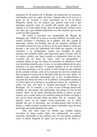Librodot           En busca del tiempo perdido I        Marcel Proust


anónimos de sus paseos por el Bosque, tan desprovisto de caracteres
individuales como un .papel. de teatro. Algunos días no la veía en el
paseo de las Acacias, y solía encontrarla en el de la Reina
Margarita, donde van las mujeres que quieren estar sola o que
aparentan quererlo estar; no pasaba allí mucho rato, porque en
seguida se le reunía algún amigo, para mí desconocido muchas veces;
con .tubo. gris, que charlaba largamente con ella, mientras que los dos
coches los iban siguiendo.
        He vuelto a encontrar esa complejidad del Bosque de
Boulogne, por virtud de la cual es un sitio artificial, un jardín, en el
sentido zoológico o mitológico de la palabra, este año, cuando lo
atravesaba camino del Trianón, una de las primeras mañanas de
noviembre; porque ese mes, en París y en las casas donde se siente uno
privado y tan cerca del espectáculo del otoño que agoniza, sin que
asistamos a su acabamiento, inspira una nostalgia de hojas
muertas, una verdadera fiebre, que llega hasta quitar el sueño. Allí, en
mi cuarto, cerrado, esas hojas muertas se interponían hacía un mes,
evocadas por mi deseo de verlas, entre mi pensamiento y
cualquier objeto en que me fijara, revoloteando en torbellinos, como
esas manchitas amarillas que, a veces, se nos ponen delante de los ojos,
miremos a lo que miremos. Y aquella mañana, al no oír la lluvia
de los días anteriores, y al ver sonreír al buen tiempo en una comisura
de las cerradas cortinas, como en la comisura de una boca cerrada que
deja escaparse el secreto de su felicidad, sentí que me sería dable ver
aquellas hojas amarillas atravesadas por la luz, en plena belleza; y
sin poder por menos de irme a ver los árboles, coma antaño cuando oía
el viento soplar en la chimenea, no podía por menos de marcharme a
orillas del mar, salí hacia el Trianón, atravesando el Bosque de
Boulogne. Era la estación y la hora en que el Bosque parece más
múltiple, no sólo porque esté subdividido, sino porque lo está de otra
manera. Hasta en las partes descubiertas donde se abarca un gran
espacio, acá y acullá, frente a las sombrías masas de árboles sin hojas o
aún con las hojas estivales, había una doble fila de castaños, que
parecía, como en un cuadro recién comenzado, ser lo único
pintado aún por el decorador, que no había puesto color en todo lo
demás, y tendía su paseo en plena luz para el episódico vagar de unos
personajes que serían pintados más tarde.
        Más allá, entre todos los árboles que estaban todavía
revestidos de hojas verdes, había uno achaparrado, sin mocha,
testarudo, sacudiendo su fea cabellera roja. En otras partes cumplíase
como el primer despertar de aquel mes de mayo de las flores, y




                                  355
 