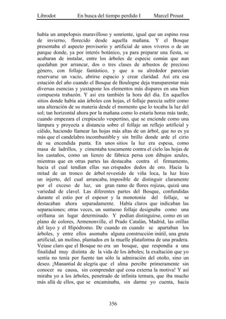 Librodot           En busca del tiempo perdido I       Marcel Proust


había un ampelopsis maravilloso y sonriente, igual que un espino rosa
de invierno, florecido desde aquella mañana. Y el Bosque
presentaba el aspecto provisorio y artificial de unos viveros o de un
parque donde, ya por interés botánico, ya para preparar una fiesta, se
acabaran de instalar, entre los árboles de especie común que aun
quedaban por arrancar, dos o tres clases de arbustos de precioso
género, con follaje fantástico, y que a su alrededor parecían
reservarse un vacío, abrirse espacio y crear claridad. Así era esa
estación del año cuando el Bosque de Boulogne deja transparentar más
diversas esencias y yuxtapone los elementos más dispares en una bien
compuesta trabazón. Y así era también la hora del día. En aquellos
sitios donde había aún árboles con hojas, el follaje parecía sufrir como
una alteración de su materia desde el momento que lo tocaba la luz del
sol; tan horizontal ahora por la mañana como lo estaría horas más tarde,
cuando empezara el crepúsculo vespertino, que se enciende como una
lámpara y proyecta a distancia sobre el follaje un reflejo artificial y
cálido, haciendo llamear las hojas más altas de un árbol, que no es ya
más que el candelabro incombustible y sin brillo donde arde el cirio
de su encendida punta. En unos sitios la luz era espesa, como
masa de ladrillos, y cimentaba toscamente contra el cielo las hojas de
los castaños, como un lienzo de fábrica persa con dibujos azules,
mientras que en otras partes las destacaba contra el firmamento,
hacia el cual tendían ellas sus crispados dedos de oro. Hacia la
mitad de un tronco de árbol revestido de viña loca, la luz hizo
un injerto, del cual arrancaba, imposible de distinguir claramente
por el exceso de luz, un gran ramo de flores rojizas, quizá una
variedad de clavel. Las diferentes partes del Bosque, confundidas
durante el estío por el espesor y la monotonía del follaje, se
destacaban ahora separadamente. Había claros que indicaban las
separaciones; otras veces, un suntuoso follaje designaba como una
oriflama un lugar determinado. Y podían distinguirse, como en un
plano de colores, Armenonville, el Prado Catalán, Madrid, las orillas
del layo y el Hipódromo. De cuando en cuando se apartaban los
árboles, y entre ellos asomaba alguna construcción inútil, una gruta
artificial, un molino, plantados en la muelle plataforma de una pradera.
Veíase claro que el Bosque no era un bosque, que respondía a una
finalidad muy distinta de la vida de los árboles; la exaltación que yo
sentía no tenía por fuente tan sólo la admiración del otoño, sino un
deseo. ¡Manantial de alegría que el alma percibe primeramente sin
conocer su causa, sin comprender qué cosa externa la motiva! Y así
miraba yo a los árboles, penetrado de infinita ternura, que iba mucho
más allá de ellos, que se encaminaba, sin darme yo cuenta, hacia



                                  356
 
