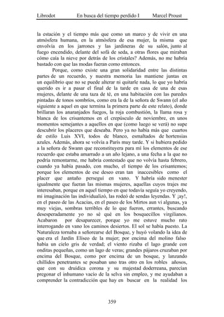 Librodot           En busca del tiempo perdido I       Marcel Proust


la estación y el tiempo más que como un marco y de vivir en una
atmósfera humana, en la atmósfera de esa mujer, la misma que
envolvía en los jarrones y las jardineras de su salón, junto al
fuego encendido, delante del sofá de seda, a otras flores que miraban
cómo caía la nieve por detrás de los cristales? Además, no me habría
bastado con que las modas fueran como entonces.
        Porque, como existe una gran solidaridad entre las distintas
partes de un recuerdo, y nuestra memoria las mantiene juntas en
un equilibrio que no se puede alterar ni quitarle nada, lo que yo habría
querido es ir a pasar el final de la tarde en casa de una de esas
mujeres, delante de una taza de té, en una habitación con las paredes
pintadas de tonos sombríos, como era la de la señora de Swann (el año
siguiente a aquel en que termina la primera parte de este relato), donde
brillaran los anaranjados fuegos, la roja combustión, la llama rosa y
blanca de los crisantemos en el crepúsculo de noviembre, en unos
momentos semejantes a aquellos en que (como luego se verá) no supe
descubrir los placeres que deseaba. Pero ya no había más que cuartos
de estilo Luis XVI, todos de blanco, esmaltados de hortensias
azules. Además, ahora se volvía a París muy tarde. Y si hubiera pedido
a la señora de Swann que reconstituyera para mí los elementos de ese
recuerdo que estaba amarrado a un año lejano, a una fecha a la que no
podría remontarme, me habría contestado que no volvía hasta febrero,
cuando ya había pasado, con mucho, el tiempo de los crisantemos;
porque los elementos de ese deseo eran tan inaccesibles como el
placer que antaño perseguí en vano. Y habría sido menester
igualmente que fueran las mismas mujeres, aquellas cuyos trajes me
interesaban, porque en aquel tiempo en que todavía seguía yo creyendo,
mi imaginación las individualizó, las rodeó de sendas leyendas. Y ¡ay!,
en el paseo de las Acacias, en el paseo de los Mirtos aun vi algunas, ya
muy viejas, sombras terribles de lo que fueron, errantes, buscando
desesperadamente yo no sé qué en los bosquecillos virgilianos.
Acabaron      por desaparecer, porque yo me estuve mucho rato
interrogando en vano los caminos desiertos. El sol se había puesto. La
Naturaleza tornaba a señorearse del Bosque, y huyó volando la idea de
que era el Jardín Elíseo de la mujer; por encima del molino falso
había un cielo gris de verdad; el viento rizaba el lago grande con
onditas pequeñas, como un lago de veras; grandes pájaros cruzaban por
encima del Bosque, como por encima de un bosque, y lanzando
chillidos penetrantes se posaban uno tras otro en los robles añosos,
que con su druídica corona y su majestad doderreana, parecían
pregonar el inhumano vacío de la selva sin empleo, y me ayudaban a
comprender la contradicción que hay en buscar en la realidad los



                                  359
 