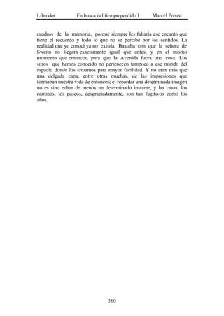 Librodot          En busca del tiempo perdido I      Marcel Proust


cuadros de la memoria, porque siempre les faltaría ese encanto que
tiene el recuerdo y todo lo que no se percibe por los sentidos. La
realidad que yo conocí ya no existía. Bastaba con que la señora de
Swann no llegara exactamente igual que antes, y en el mismo
momento que entonces, para que la Avenida fuera otra cosa. Los
sitios que hemos conocido no pertenecen tampoco a ese mundo del
espacio donde los situamos para mayor facilidad. Y no eran más que
una delgada capa, entre otras muchas, de las impresiones que
formaban nuestra vida de entonces; el recordar una determinada imagen
no es sino echar de menos un determinado instante, y las casas, los
caminos, los paseos, desgraciadamente, son tan fugitivos como los
años.




                                360
 