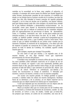 Librodot           En busca del tiempo perdido I       Marcel Proust


sumidas en la oscuridad: en la base, muy amplia; el saloncito, el
comedor, el arranque del oscuro paseo de árboles por donde llegaría el
señor Swann, inconsciente causante de mis tristezas; el vestíbulo por
donde yo me dirigía hacia el primer escalón de la escalera, tan duro de
subir, que ella sola formaba el tronco estrecho de aquella pirámide
irregular, y en la cima mi alcoba con el pasillito, con puerta vidriera,
para que entrara mamá; todo ello visto siempre a la misma hora, aislado
de lo que hubiera alrededor y destacándose exclusivamente en la
oscuridad, como para formar la decoración estrictamente necesaria
(igual que esas que se indican al comienzo de las comedias antiguas
para las representaciones de provincias) al drama de desnudarme;
como si Combray consistiera tan sólo en dos pisos unidos por una
estrecha escalera, y en una hora única: las siete de la tarde. A decir
verdad, yo hubiera podido contestar a quien me lo preguntara que en
Combray había otras cosas, y que Combray existía a otras horas. Pero
como lo que yo habría recordado de eso serían cosas venidas por la
memoria voluntaria, la memoria de la inteligencia, y los datos que ella
da respecto al pasado no conservan de él nada, nunca tuve ganas de
pensar en todo lo demás de Combray. En realidad, aquello estaba
muerto para mí.
        ¿Por siempre, muerto por siempre? Era posible.
        En esto entra el azar por mucho, y un segundo azar, el de
nuestra muerte, no nos deja muchas veces que esperemos
pacientemente los favores del primero.
        Considero muy razonable la creencia céltica de que las almas de
los seres perdidos están sufriendo cautiverio en el cuerpo de un ser
inferior, un animal, un vegetal o una cosa inanimada; perdidas para
nosotros hasta el día, que para muchos nunca llega, en que suceda que
pasamos al lado del árbol, o que entramos en posesión del objeto que
les sirve de cárcel. Entonces se estremecen, nos llaman, y en
cuanto las reconocemos se rompe el maleficio. Y liberadas por
nosotros, vencen a la muerte y tornan a vivir en nuestra compañía.
        Así ocurre con nuestro pasado. Es trabajo perdido el querer
evocarlo, e inútiles todos los afanes de nuestra inteligencia. Ocúltase
fuera de su dominios y de su alcance, en un objeto material (en la
sensación que ese objeto material nos daría) que no sospechamos.
        Y del azar depende que nos encontremos con ese objeto ante de
que nos llegue la muerte, o que no lo encontremos nunca.
        Hacía ya muchos años que no existía para mí de Combray más
que el escenario y el drama del momento de acostarme, cuando un día
de invierno, al volver a casa, mi madre, viendo que yo tenía frío,
me propuso que tomara, en contra de mi costumbre, una taza de té.



                                  37
 