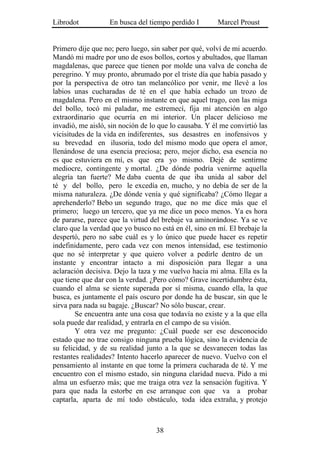 Librodot           En busca del tiempo perdido I        Marcel Proust


Primero dije que no; pero luego, sin saber por qué, volví de mi acuerdo.
Mandó mi madre por uno de esos bollos, cortos y abultados, que llaman
magdalenas, que parece que tienen por molde una valva de concha de
peregrino. Y muy pronto, abrumado por el triste día que había pasado y
por la perspectiva de otro tan melancólico por venir, me llevé a los
labios unas cucharadas de té en el que había echado un trozo de
magdalena. Pero en el mismo instante en que aquel trago, con las miga
del bollo, tocó mi paladar, me estremecí, fija mi atención en algo
extraordinario que ocurría en mi interior. Un placer delicioso me
invadió, me aisló, sin noción de lo que lo causaba. Y él me convirtió las
vicisitudes de la vida en indiferentes, sus desastres en inofensivos y
su brevedad en ilusoria, todo del mismo modo que opera el amor,
llenándose de una esencia preciosa; pero, mejor dicho, esa esencia no
es que estuviera en mí, es que era yo mismo. Dejé de sentirme
mediocre, contingente y mortal. ¿De dónde podría venirme aquella
alegría tan fuerte? Me daba cuenta de que iba unida al sabor del
té y del bollo, pero le excedía en, mucho, y no debía de ser de la
misma naturaleza. ¿De dónde venía y qué significaba? ¿Cómo llegar a
aprehenderlo? Bebo un segundo trago, que no me dice más que el
primero; luego un tercero, que ya me dice un poco menos. Ya es hora
de pararse, parece que la virtud del brebaje va aminorándose. Ya se ve
claro que la verdad que yo busco no está en él, sino en mí. El brebaje la
despertó, pero no sabe cuál es y lo único que puede hacer es repetir
indefinidamente, pero cada vez con menos intensidad, ese testimonio
que no sé interpretar y que quiero volver a pedirle dentro de un
instante y encontrar intacto a mi disposición para llegar a una
aclaración decisiva. Dejo la taza y me vuelvo hacia mi alma. Ella es la
que tiene que dar con la verdad. ¿Pero cómo? Grave incertidumbre ésta,
cuando el alma se siente superada por sí misma, cuando ella, la que
busca, es juntamente el país oscuro por donde ha de buscar, sin que le
sirva para nada su bagaje. ¿Buscar? No sólo buscar, crear.
        Se encuentra ante una cosa que todavía no existe y a la que ella
sola puede dar realidad, y entrarla en el campo de su visión.
        Y otra vez me pregunto: ¿Cuál puede ser ese desconocido
estado que no trae consigo ninguna prueba lógica, sino la evidencia de
su felicidad, y de su realidad junto a la que se desvanecen todas las
restantes realidades? Intento hacerlo aparecer de nuevo. Vuelvo con el
pensamiento al instante en que tome la primera cucharada de té. Y me
encuentro con el mismo estado, sin ninguna claridad nueva. Pido a mi
alma un esfuerzo más; que me traiga otra vez la sensación fugitiva. Y
para que nada la estorbe en ese arranque con que va a probar
captarla, aparta de mí todo obstáculo, toda idea extraña, y protejo



                                   38
 