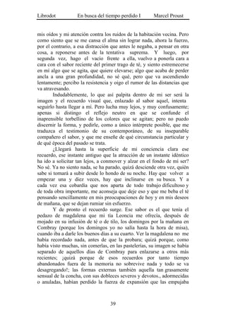 Librodot           En busca del tiempo perdido I        Marcel Proust


mis oídos y mi atención contra los ruidos de la habitación vecina. Pero
como siento que se me cansa el alma sin lograr nada, ahora la fuerzo,
por el contrario, a esa distracción que antes le negaba, a pensar en otra
cosa, a reponerse antes de la tentativa suprema. Y luego, por
segunda vez, hago el vacío frente a ella, vuelvo a ponerla cara a
cara con el sabor reciente del primer trago de té, y siento estremecerse
en mí algo que se agita, que quiere elevarse; algo que acaba de perder
ancla a una gran profundidad, no sé qué, pero que va ascendiendo
lentamente; percibo la resistencia y oigo el rumor de las distancias que
va atravesando.
        Indudablemente, lo que así palpita dentro de mi ser será la
imagen y el recuerdo visual que, enlazado al sabor aquel, intenta
seguirlo hasta llegar a mí. Pero lucha muy lejos, y muy confusamente;
apenas si distingo el reflejo neutro en que se confunde el
inaprensible torbellino de los colores que se agitan; pero no puedo
discernir la forma, y pedirle, como a único intérprete posible, que me
traduzca el testimonio de su contemporáneo, de su inseparable
compañero el sabor, y que me enseñe de qué circunstancia particular y
de qué época del pasado se trata.
        ¿Llegará hasta la superficie de mi conciencia clara ese
recuerdo, ese instante antiguo que la atracción de un instante idéntico
ha ido a solicitar tan lejos, a conmover y alzar en el fondo de mi ser?
No sé. Ya no siento nada, se ha parado, quizá desciende otra vez, quién
sabe si tornará a subir desde lo hondo de su noche. Hay que volver a
empezar una y diez veces, hay que inclinarse en su busca. Y a
cada vez esa cobardía que nos aparta de todo trabajo dificultoso y
de toda obra importante, me aconseja que deje eso y que me beba el té
pensando sencillamente en mis preocupaciones de hoy y en mis deseos
de mañana, que se dejan rumiar sin esfuerzo.
        Y de pronto el recuerdo surge. Ese sabor es el que tenía el
pedazo de magdalena que mi tía Leoncia me ofrecía, después de
mojado en su infusión de té o de tilo, los domingos por la mañana en
Combray (porque los domingos yo no salía hasta la hora de misa),
cuando iba a darle los buenos días a su cuarto. Ver la magdalena no me
había recordado nada, antes de que la probara; quizá porque, como
había visto muchas, sin comerlas, en las pastelerías, su imagen se había
separado de aquellos días de Combray para enlazarse a otros más
recientes; ¡quizá porque de esos recuerdos por tanto tiempo
abandonados fuera de la memoria no sobrevive nada y todo se va
desagregando!; las formas externas también aquella tan grasamente
sensual de la concha, con sus dobleces severos y devotos., adormecidas
o anuladas, habían perdido la fuerza de expansión que las empujaba



                                   39
 