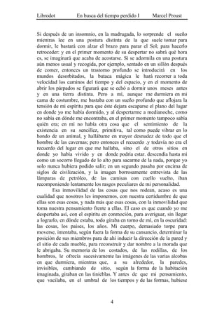 Librodot           En busca del tiempo perdido I        Marcel Proust


Si después de un insomnio, en la madrugada, lo sorprende el sueño
mientras lee en una postura distinta de la que suele tomar para
dormir, le bastará con alzar el brazo para parar el Sol; para hacerlo
retroceder: y en el primer momento de su despertar no sabrá qué hora
es, se imaginará que acaba de acostarse. Si se adormila en una postura
aún menos usual y recogida, por ejemplo, sentado en un sillón después
de comer, entonces un trastorno profundo se introducirá en los
mundos desorbitados, la butaca mágica le hará recorrer a toda
velocidad los caminos del tiempo y del espacio, y en el momento de
abrir los párpados se figurará que se echó a dormir unos meses antes
y en una tierra distinta. Pero a mí, aunque me durmiera en mi
cama de costumbre, me bastaba con un sueño profundo que aflojara la
tensión de mi espíritu para que éste dejara escaparse el plano del lugar
en donde yo me había dormido, y al despertarme a medianoche, como
no sabía en dónde me encontraba, en el primer momento tampoco sabía
quién era; en mí no había otra cosa que el sentimiento de la
existencia en su sencillez, primitiva, tal como puede vibrar en lo
hondo de un animal, y hallábame en mayor desnudez de todo que el
hombre de las cavernas; pero entonces el recuerdo .y todavía no era el
recuerdo del lugar en que me hallaba, sino el de otros sitios en
donde yo había vivido y en donde podría estar. descendía hasta mí
como un socorro llegado de lo alto para sacarme de la nada, porque yo
solo nunca hubiera podido salir; en un segundo pasaba por encima de
siglos de civilización, y la imagen borrosamente entrevista de las
lámparas de petróleo, de las camisas con cuello vuelto, iban
recomponiendo lentamente los rasgos peculiares de mi personalidad.
         Esa inmovilidad de las cosas que nos rodean, acaso es una
cualidad que nosotros les imponemos, con nuestra certidumbre de que
ellas son esas cosas, y nada más que esas cosas, con la inmovilidad que
toma nuestra pensamiento frente a ellas. El caso es que cuando yo me
despertaba así, con el espíritu en conmoción, para averiguar, sin llegar
a lograrlo, en dónde estaba, todo giraba en torno de mí, en la oscuridad:
las cosas, los países, los años. Mi cuerpo, demasiado torpe para
moverse, intentaba, según fuera la forma de su cansancio, determinar la
posición de sus miembros para de ahí inducir la dirección de la pared y
el sitio de cada mueble, para reconstruir y dar nombre a la morada que
le abrigaba. Su memoria de los costados, de las rodillas, de los
hombros, le ofrecía sucesivamente las imágenes de las varias alcobas
en que durmiera, mientras que, a su alrededor, la paredes,
invisibles, cambiando de sitio, según la forma de la habitación
imaginada, giraban en las tinieblas. Y antes de que mi pensamiento,
que vacilaba, en el umbral de los tiempos y de las formas, hubiese



                                   4
 