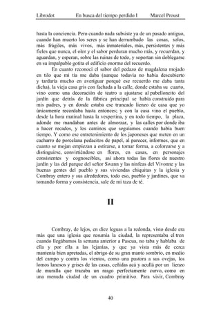 Librodot           En busca del tiempo perdido I        Marcel Proust


hasta la conciencia. Pero cuando nada subsiste ya de un pasado antiguo,
cuando han muerto los seres y se han derrumbado las cosas, solos,
más frágiles, más vivos, más inmateriales, más, persistentes y más
fieles que nunca, el olor y el sabor perduran mucho más, y recuerdan, y
aguardan, y esperan, sobre las ruinas de todo, y soportan sin doblegarse
en su impalpable gotita el edificio enorme del recuerdo.
        En cuanto reconocí el sabor del pedazo de magdalena mojado
en tilo que mi tía me daba (aunque todavía no había descubierto
y tardaría mucho en averiguar porqué ese recuerdo me daba tanta
dicha), la vieja casa gris con fachada a la calle, donde estaba su cuarto,
vino como una decoración de teatro a ajustarse al pabelloncito del
jardín que detrás de la fábrica principal se había construido para
mis padres, y en donde estaba ese truncado lienzo de casa que yo
únicamente recordaba hasta entonces; y con la casa vino el pueblo,
desde la hora matinal hasta la vespertina, y en todo tiempo, la plaza,
adonde me mandaban antes de almorzar, y las calles por donde iba
a hacer recados, y los caminos que seguíamos cuando había buen
tiempo. Y como ese entretenimiento de los japoneses que meten en un
cacharro de porcelana pedacitos de papel, al parecer, informes, que en
cuanto se mojan empiezan a estirarse, a tomar forma, a colorearse y a
distinguirse, convirtiéndose en flores, en casas, en personajes
consistentes y cognoscibles, así ahora todas las flores de nuestro
jardín y las del parque del señor Swann y las ninfeas del Vivonne y las
buenas gentes del pueblo y sus viviendas chiquitas y la iglesia y
Combray entero y sus alrededores, todo eso, pueblo y jardines, que va
tomando forma y consistencia, sale de mi taza de té.



                                   II


       Combray, de lejos, en diez leguas a la redonda, visto desde era
más que una iglesia que resumía la ciudad, la representaba el tren
cuando llegábamos la semana anterior a Pascua, no taba y hablaba de
ella y por ella a las lejanías, y que ya vista más de cerca
mantenía bien apretadas, el abrigo de su gran manto sombrío, en medio
del campo y contra los vientos, como una pastora a sus ovejas, los
lomos lanosos y grises de las casas, ceñidas acá y acullá por un lienzo
de muralla que trazaba un rasgo perfectamente curvo, como en
una menuda ciudad de un cuadro primitivo. Para vivir, Combray



                                   40
 