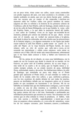 Librodot           En busca del tiempo perdido I       Marcel Proust


era un poco triste, triste como sus calles, cuyas casas, construidas
con piedra negruzca del país, con unos escalones a la entrada y con
tejados acabados en punta, que con sus aleros hacían gran sombra,
eran tan oscuras que en cuanto el día empezaba a declinar era
menester subir los visillos; calles con graves nombres de santos
(algunos de ellos se referían a la historia de los primeros señores de
Combray), calle de San Hilarlo, calle de Santiago, donde estaba la casa
de mi tía; calle de Santa Hildegarda, con la que lindaba la verja; calle
del Espíritu Santo, a la que daba la puertecita lateral del jardín;
y esas calles de Cambray viven en un lugar tan recóndito de mi
memoria, pintado por colores tan distintos de los que ahora reviste
para mí el mundo, que en verdad me parecen todas, y la iglesia,
que desde la plaza las señoreaba, aún más irreales que las proyecciones
de la linterna mágica, y en algunos momentos se me figura que poder
cruzar todavía la calle San Hilarlo y poder tomar un cuarto en la
calle del Pájaro .en la vieja hostería del Pájaro herido, de cuyos
sótanos salía un olor de cocina que sube aún a veces, en mi
recuerdo tan intermitente y cálido como entonces. sería entrar en
contacto con el Más Allá de modo más maravillosamente sobrenatural
que si me fuera dado conocer a Golo y hablar con Genoveva de
Brabante.
         Mi tía, prima de mi abuelo, en cuya casa habitábamos, era la
madre de esa tía Leoncia que desde la muerte de su marido, mi tío
Octavio, no quiso salir de Combray primero, de su casa luego, y
más tarde de su cuarto y de su cama, que no bajaba nunca y se
estaba siempre echada, en un estado incierto de pena, debilidad
física, enfermedad, manía y devoción. Sus habitaciones daban a la calle
de Santiago, que terminaba un poco más abajo en el Prado
grande (por oposición al Prado chico, el cual extendía su verdor en
medio de la ciudad, entre tres calles), y que, uniforme y grisácea,
con los tres escalones de piedra delante de casi todas las puertas,
parecía un desfiladero tallado por un imaginero gótico en la misma
piedra en que esculpiera un nacimiento e un calvario. Mi tía no
habitaba en realidad más que dos habitaciones contiguas, y por la tarde
se estaba en una de ellas mientras se ventilaba la otra. Eran
habitaciones de esas de provincias que .lo mismo que en ciertos países
hay partes enteras del aire o del mar, iluminadas o perfumadas por
infinidad de protozoarios que nosotros no vemos. Nos encantan con mil
aromas que en ellas exhalan la virtud, la prudencia, el hábito, toda
una vida secreta e invisible, superabundante y moral que el aire
tiene en suspenso; olores naturales, sí, y con color de naturaleza, como
los de los campos cercanos, pero humanos, caseros y confinados,



                                  41
 