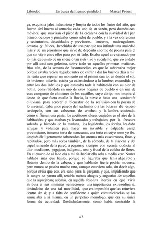 Librodot           En busca del tiempo perdido I        Marcel Proust


ya, exquisita jalea industriosa y limpia de todos los frutos del año, que
fueron del huerto al armario; cada uno de su sazón, pero domésticos,
móviles, que suavizan el picor de la escarcha con la suavidad del pan
blanco, ociosos y puntuales como reloj de pueblo, y a la vez corretones
y sedentarios, descuidados y previsores, lenceros, madrugadores,
devotos y felices, henchidos de una paz que nos infunde una ansiedad
más y de un prosaísmo que sirve de depósito enorme de poesía para el
que sin vivir entre ellos pasa por su lado. Estaba aquel aire saturado por
lo más exquisito de un silencio tan nutritivo y suculento, que yo andaba
por allí casi con golosina, sobre todo en aquellas primeras mañanas,
frías aún, de la semana de Resurrección, en que lo saboreaba mejor
porque estaba recién llegado; antes de entrar a dar los buenos días a mi
tía tenía que esperar un momento en el primer cuarto, en donde el sol,
de invierno todavía, estaba ya calentándose a la lumbre; encendida ya
entre los dos ladrillos y que estucaba toda la habitación con su olor de
hollín, convirtiéndola en uno de esos hogares de pueblo o en una de
esas campanas de chimenea de los castillos, cuyo abrigo nos inspira el
deseo de que fuera estalle la lluvia, la nieve o hasta una catástrofe
diluviana pasa acrecer el bienestar de la reclusión con la poesía de
lo invernal; daba unos paseos del reclinatorio a las butacas de espeso
terciopelo, con sus cabeceras de crochet; y la lumbre, cociendo,
como si fueran una pasta, los apetitosos olores cuajados en el aire de la
habitación, y que estaban ya levantados y trabajados por la frescura
soleada y húmeda de la mañana, los hojaldraba, los doraba, les daba
arrugas y volumen para hacer un invisible y palpable pastel
provinciano, inmensa torta de manzanas, una torta en cuyo seno yo iba,
después de ligeramente saboreados los aromas más cuscurrosos, finos y
reputados, pero más secos también, de la cómoda, de la alacena y del
papel rameado de la pared, a pegarme siempre con secreta codicia al
olor mediocre, pegajoso, indigesto, soso y frutal de la colcha de flores.
En el cuarto de al lado oía a mi tía hablar ella sola a media voz. Nunca
hablaba más que bajito, porque se figuraba que tenía algo roto y
flotante dentro de la cabeza, y que hablando fuerte podría moverse;
pero nunca se pasaba mucho rato, aunque estuviera sola, sin decir algo,
porque creía que eso, era sano para la garganta y que, impidiendo que
la sangre se parara allí, tendría menos ahogos y angustias de aquellos
que la aquejaban; además, en aquella absoluta inercia en que vivía
atribuía a sus mínimas sensaciones una importancia extraordinaria,
dotándolas de una tal movilidad, que era imposible que las retuviera
dentro de sí; y a falta de confidente a quien comunicárselas se las
anunciaba a sí misma, en un perpetuo monólogo, que era su única
forma de actividad. Desdichadamente, como había contraído la



                                   42
 