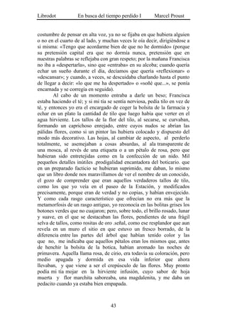 Librodot           En busca del tiempo perdido I         Marcel Proust


costumbre de pensar en alta voz, ya no se fijaba en que hubiera alguien
o no en el cuarto de al lado, y muchas veces le oía decir, dirigiéndose a
si misma: «Tengo que acordarme bien de que no he dormido» (porque
su pretensión capital era que no dormía nunca, pretensión que en
nuestras palabras se reflejaba con gran respeto; por la mañana Francisca
no iba a «despertarla», sino que «entraba» en su alcoba; cuando quería
echar un sueño durante el día, decíamos que quería «reflexionar» o
«descansar»; y cuando, a veces, se descuidaba charlando hasta el punto
de llegar a decir: «lo que me ha despertado» o «soñé que...», se ponía
encarnada y se corregía en seguida).
        Al cabo de un momento entraba a darle un beso; Francisca
estaba haciendo el té; y si mi tía se sentía nerviosa, pedía tilo en vez de
té, y entonces yo era el encargado de coger la bolsita de la farmacia y
echar en un plato la cantidad de tilo que luego había que verter en el
agua hirviente. Los tallos de la flor del tilo, al secarse, se curvaban,
formando un caprichoso enrejado, entre cuyos nudos se abrían las
pálidas flores, como si un pintor las hubiera colocado y dispuesto del
modo más decorativo. Las hojas, al cambiar de aspecto, al perderlo
totalmente, se asemejaban a cosas absurdas, al ala transparente de
una mosca, al revés de una etiqueta o a un pétalo de rosa, pero que
hubieran sido entretejidas como en la confección de un nido. Mil
pequeños detalles inútiles .prodigalidad encantadora del boticario. que
en un preparado facticio se hubieran suprimido, me daban, lo mismo
que un libro donde nos maravillamos de ver el nombre de un conocido,
el gozo de comprender que eran aquellos verdaderos tallos de tilo,
como los que yo veía en el paseo de la Estación, y modificados
precisamente, porque eran de verdad y no copias, y habían envejecido.
Y como cada rasgo característico que ofrecían no era más que la
metamorfosis de un rasgo antiguo, yo reconocía en las bolitas grises los
botones verdes que no cuajaron; pero, sobre todo, el brillo rosado, lunar
y suave, en el que se destacaban las flores, pendientes de una frágil
selva de tallos, como rositas de oro .señal, como ese resplandor que aun
revela en un muro el sitio en que estuvo un fresco borrado, de la
diferencia entre las partes del árbol que habían tenido color y las
que no, me indicaba que aquellos pétalos eran los mismos que, antes
de henchir la bolsita de la botica, habían aromado las noches de
primavera. Aquella llama rosa, de cirio, era todavía su coloración, pero
medio apagada y dormida en esa vida inferior que ahora
llevaban, y que viene a ser el crepúsculo de las flores. Muy pronto
podía mi tía mojar en la hirviente infusión, cuyo sabor de hoja
muerta y flor marchita saboreaba, una magdalenita, y me daba un
pedacito cuando ya estaba bien empapada.



                                    43
 