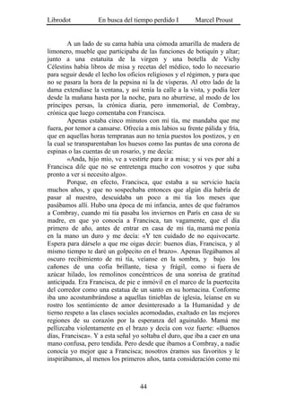 Librodot           En busca del tiempo perdido I        Marcel Proust


        A un lado de su cama había una cómoda amarilla de madera de
limonero, mueble que participaba de las funciones de botiquín y altar;
junto a una estatuita de la virgen y una botella de Vichy
Célestins había libros de misa y recetas del médico, todo lo necesario
para seguir desde el lecho los oficios religiosos y el régimen, y para que
no se pasara la hora de la pepsina ni la de vísperas. Al otro lado de la
dama extendíase la ventana, y así tenía la calle a la vista, y podía leer
desde la mañana hasta por la noche, para no aburrirse, al modo de los
príncipes persas, la crónica diaria, pero inmemorial, de Combray,
crónica que luego comentaba con Francisca.
        Apenas estaba cinco minutos con mi tía, me mandaba que me
fuera, por temor a cansarse. Ofrecía a mis labios su frente pálida y fría,
que en aquellas horas tempranas aun no tenía puestos los postizos, y en
la cual se transparentaban los huesos como las puntas de una corona de
espinas o las cuentas de un rosario, y me decía:
        «Anda, hijo mío, ve a vestirte para ir a misa; y si ves por ahí a
Francisca dile que no se entretenga mucho con vosotros y que suba
pronto a ver si necesito algo».
        Porque, en efecto, Francisca, que estaba a su servicio hacía
muchos años, y que no sospechaba entonces que algún día habría de
pasar al nuestro, descuidaba un poco a mi tía los meses que
pasábamos allí. Hubo una época de mi infancia, antes de que fuéramos
a Combray, cuando mi tía pasaba los inviernos en París en casa de su
madre, en que yo conocía a Francisca, tan vagamente, que el día
primero de año, antes de entrar en casa de mi tía, mamá me ponía
en la mano un duro y me decía: «Y ten cuidado de no equivocarte.
Espera para dárselo a que me oigas decir: buenos días, Francisca, y al
mismo tiempo te daré un golpecito en el brazo». Apenas llegábamos al
oscuro recibimiento de mi tía, veíanse en la sombra, y bajo los
cañones de una cofia brillante, tiesa y frágil, como si fuera de
azúcar hilado, los remolinos concéntricos de una sonrisa de gratitud
anticipada. Era Francisca, de pie e inmóvil en el marco de la puertecita
del corredor como una estatua de un santo en su hornacina. Conforme
iba uno acostumbrándose a aquellas tinieblas de iglesia, leíanse en su
rostro los sentimiento de amor desinteresado a la Humanidad y de
tierno respeto a las clases sociales acomodadas, exaltado en las mejores
regiones de su corazón por la esperanza del aguinaldo. Mamá me
pellizcaba violentamente en el brazo y decía con voz fuerte: «Buenos
días, Francisca». Y a esta señal yo soltaba el duro, que iba a caer en una
mano confusa, pero tendida. Pero desde que íbamos a Combray, a nadie
conocía yo mejor que a Francisca; nosotros éramos sus favoritos y le
inspirábamos, al menos los primeros años, tanta consideración como mi



                                   44
 