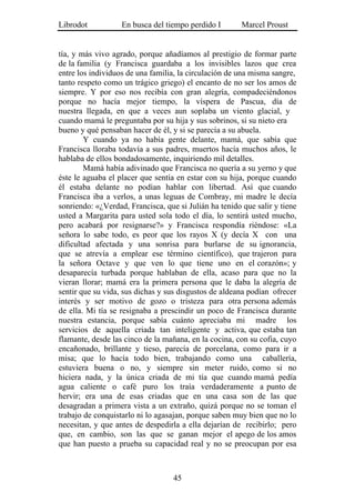 Librodot           En busca del tiempo perdido I        Marcel Proust


tía, y más vivo agrado, porque añadíamos al prestigio de formar parte
de la familia (y Francisca guardaba a los invisibles lazos que crea
entre los individuos de una familia, la circulación de una misma sangre,
tanto respeto como un trágico griego) el encanto de no ser los amos de
siempre. Y por eso nos recibía con gran alegría, compadeciéndonos
porque no hacía mejor tiempo, la víspera de Pascua, día de
nuestra llegada, en que a veces aun soplaba un viento glacial, y
cuando mamá le preguntaba por su hija y sus sobrinos, si su nieto era
bueno y qué pensaban hacer de él, y si se parecía a su abuela.
        Y cuando ya no había gente delante, mamá, que sabía que
Francisca lloraba todavía a sus padres, muertos hacía muchos años, le
hablaba de ellos bondadosamente, inquiriendo mil detalles.
        Mamá había adivinado que Francisca no quería a su yerno y que
éste le aguaba el placer que sentía en estar con su hija, porque cuando
él estaba delante no podían hablar con libertad. Así que cuando
Francisca iba a verlos, a unas leguas de Combray, mi madre le decía
sonriendo: «¿Verdad, Francisca, que si Julián ha tenido que salir y tiene
usted a Margarita para usted sola todo el día, lo sentirá usted mucho,
pero acabará por resignarse?» y Francisca respondía riéndose: «La
señora lo sabe todo, es peor que los rayos X (y decía X con una
dificultad afectada y una sonrisa para burlarse de su ignorancia,
que se atrevía a emplear ese término científico), que trajeron para
la señora Octave y que ven lo que tiene uno en el corazón»; y
desaparecía turbada porque hablaban de ella, acaso para que no la
vieran llorar; mamá era la primera persona que le daba la alegría de
sentir que su vida, sus dichas y sus disgustos de aldeana podían ofrecer
interés y ser motivo de gozo o tristeza para otra persona además
de ella. Mi tía se resignaba a prescindir un poco de Francisca durante
nuestra estancia, porque sabía cuánto apreciaba mi madre los
servicios de aquella criada tan inteligente y activa, que estaba tan
flamante, desde las cinco de la mañana, en la cocina, con su cofia, cuyo
encañonado, brillante y tieso, parecía de porcelana, como para ir a
misa; que lo hacía todo bien, trabajando como una caballería,
estuviera buena o no, y siempre sin meter ruido, como si no
hiciera nada, y la única criada de mi tía que cuando mamá pedía
agua caliente o café puro los traía verdaderamente a punto de
hervir; era una de esas criadas que en una casa son de las que
desagradan a primera vista a un extraño, quizá porque no se toman el
trabajo de conquistarlo ni lo agasajan, porque saben muy bien que no lo
necesitan, y que antes de despedirla a ella dejarían de recibirlo; pero
que, en cambio, son las que se ganan mejor el apego de los amos
que han puesto a prueba su capacidad real y no se preocupan por esa



                                   45
 