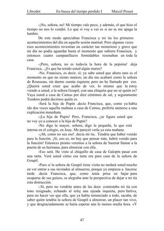 Librodot           En busca del tiempo perdido I        Marcel Proust


        -¡No, señora, no! Mi tiempo vale poco, y además, el que hizo el
tiempo no nos lo vendió. Lo que sí voy a ver es si no se me apaga la
lumbre.
        De este modo apreciaban Francisca y mi tía los primeros
acontecimientos del día en aquella sesión matinal. Pero algunas veces
esos acontecimientos revestían un carácter tan misterioso y grave que
mi día no podía aguardar hasta el momento que subiera Francisca, y
entonces cuatro campanillazos formidables resonaban en toda la
casa.
        -¡Pero, señora, no es todavía la hora de la pepsina! .deja
Francisca.. ¿Es que ha tenido usted algún mareo?
        -No, Francisca, es decir, sí; ya sabe usted que ahora raro es el
momento en que no siento mareos; un día me acabaré como la señora
de Rousseau, sin darme cuenta siquiera; pero no he llamado por eso.
¿Querrá usted creer que acabo de ver, lo mismo que la estoy
viendo a usted, a la señora Goupil, con una chiquita que no sé quién es?
Vaya usted a casa de Camus por diez céntimos de sal, y seguramente
Teodoro podrá decirnos quién es.
        -Será la hija de Pupin .decía Francisca, que, como ya había
ido dos veces aquella mañana a casa de Camus, prefería atenerse a una
explicación inmediata.
        -¡La hija de Pupin! Pero, Francisca, ¿se figura usted que
no voy yo a conocer a la hija de Pupin?
        -No digo la mayor, señora; digo la pequeña, la que está
interna en el colegio, en Jouy. Me pareció verla ya esta mañana.
        -¡Ah, como no sea eso! .decía mi tía.. Tendría que haber venido
para la función. ¡Sí, eso es, no hay que pensar más, habrá venido para
la función! Entonces pronto veremos a la señora de Sazerat llamar a la
puerta de su hermana, para almorzar con ella.
        -Eso será. He visto al chiquillo de casa de Galopín pasar con
una tarta. Verá usted cómo esa tarta era para casa de la señora de
Goupil.
        -Pues si la señora de Goupil tiene visita no tardará usted mucho
en ver entrar a sus invitados al almuerzo, porque ya empieza a hacerse
tarde .decía Francisca, que, como tenía prisa en bajar para
ocuparse de sus guisos, se alegraba ante la perspectiva de dejar a mi tía
esta distracción.
        -.Sí, pero no vendrán antes de las doce .contestaba mi tía con
tono resignado, echando al reloj una ojeada inquieta, pero furtiva,
para no hacer ver que ella, que ya había renunciado a todo, sacaba, de
saber quién tendría la señora de Goupil a almorzar, un placer tan vivo,
y que desgraciadamente se haría esperar aún lo menos medía hora. «Y



                                   47
 