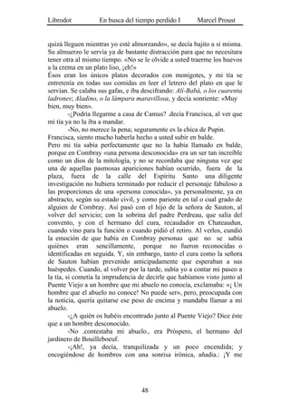 Librodot           En busca del tiempo perdido I        Marcel Proust


quizá lleguen mientras yo esté almorzando», se decía bajito a sí misma.
Su almuerzo le servía ya de bastante distracción para que no necesitara
tener otra al mismo tiempo. «No se le olvide a usted traerme los huevos
a la crema en un plato liso, ¡eh!»
Ésos eran los únicos platos decorados con monigotes, y mi tía se
entretenía en todas sus comidas en leer el letrero del plato en que le
servían. Se calaba sus gafas, e iba descifrando: Alí-Babá, o los cuarenta
ladrones; Aladino, o la lámpara maravillosa, y decía sonriente: «Muy
bien, muy bien».
         -¿Podría llegarme a casa de Camus? .decía Francisca, al ver que
mi tía ya no la iba a mandar.
         -No, no merece la pena; seguramente es la chica de Pupin.
Francisca, siento mucho haberla hecho a usted subir en balde.
Pero mi tía sabía perfectamente que no la había llamado en balde,
porque en Combray «una persona desconocida» era un ser tan increíble
como un dios de la mitología, y no se recordaba que ninguna vez que
una de aquellas pasmosas apariciones habían ocurrido, fuera de la
plaza, fuera de la calle del Espíritu Santo una diligente
investigación no hubiera terminado por reducir el personaje fabuloso a
las proporciones de una «persona conocida», ya personalmente, ya en
abstracto, según su estado civil, y como pariente en tal o cual grado de
alguien de Combray. Así pasó con el hijo de la señora de Sauton, al
volver del servicio; con la sobrina del padre Perdreau, que salía del
convento, y con el hermano del cura, recaudador en Chateaudun,
cuando vino para la función o cuando pidió el retiro. Al verlos, cundió
la emoción de que había en Combray personas que no se sabía
quiénes eran sencillamente, porque no fueron reconocidas o
identificadas en seguida. Y, sin embargo, tanto el cura como la señora
de Sauton habían prevenido anticipadamente que esperaban a sus
huéspedes. Cuando, al volver por la tarde, subía yo a contar mi paseo a
la tía, si cometía la imprudencia de decirle que habíamos visto junto al
Puente Viejo a un hombre que mi abuelo no conocía, exclamaba: «¡ Un
hombre que el abuelo no conoce! No puede ser», pero, preocupada con
la noticia, quería quitarse ese peso de encima y mandaba llamar a mi
abuelo.
         -¿A quién os habéis encontrado junto al Puente Viejo? Dice éste
que a un hombre desconocido.
         -No .contestaba mi abuelo., era Próspero, el hermano del
jardinero de Bouilleboeuf.
         -¡Ah!, ya decía, tranquilizada y un poco encendida; y
encogiéndose de hombros con una sonrisa irónica, añadía.: ¡Y me




                                   48
 