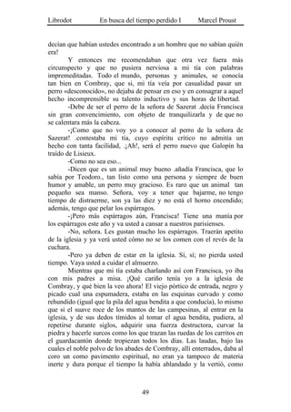 Librodot           En busca del tiempo perdido I        Marcel Proust


decían que habían ustedes encontrado a un hombre que no sabían quién
era!
        Y entonces me recomendaban que otra vez fuera más
circunspecto y que no pusiera nerviosa a mi tía con palabras
impremeditadas. Todo el mundo, personas y animales, se conocía
tan bien en Combray, que si, mi tía veía por casualidad pasar un
perro «desconocido», no dejaba de pensar en eso y en consagrar a aquel
hecho incomprensible su talento inductivo y sus horas de libertad.
        -Debe de ser el perro de la señora de Sazerat .decía Francisca
sin gran convencimiento, con objeto de tranquilizarla y de que no
se calentara más la cabeza.
        -¡Como que no voy yo a conocer al perro de la señora de
Sazerat! .contestaba mi tía, cuyo espíritu crítico no admitía un
hecho con tanta facilidad, .¡Ah!, será el perro nuevo que Galopín ha
traído de Lisieux.
        -Como no sea eso...
        -Dicen que es un animal muy bueno .añadía Francisca, que lo
sabía por Teodoro., tan listo como una persona y siempre de buen
humor y amable, un perro muy gracioso. Es raro que un animal tan
pequeño sea manso. Señora, voy a tener que bajarme, no tengo
tiempo de distraerme, son ya las diez y no está el horno encendido;
además, tengo que pelar los espárragos.
        -¡Pero más espárragos aún, Francisca! Tiene una manía por
los espárragos este año y va usted a cansar a nuestros parisienses.
        -No, señora. Les gustan mucho los espárragos. Traerán apetito
de la iglesia y ya verá usted cómo no se los comen con el revés de la
cuchara.
        -Pero ya deben de estar en la iglesia. Sí, sí; no pierda usted
tiempo. Vaya usted a cuidar el almuerzo.
        Mientras que mi tía estaba charlando así con Francisca, yo iba
con mis padres a misa. ¡Qué cariño tenía yo a la iglesia de
Combray, y qué bien la veo ahora! El viejo pórtico de entrada, negro y
picado cual una espumadera, estaba en las esquinas curvado y como
rehundido (igual que la pila del agua bendita a que conducía), lo mismo
que si el suave roce de los mantos de las campesinas, al entrar en la
iglesia, y de sus dedos tímidos al tomar el agua bendita, pudiera, al
repetirse durante siglos, adquirir una fuerza destructora, curvar la
piedra y hacerle surcos como los que trazan las ruedas de los carritos en
el guardacantón donde tropiezan todos los días. Las laudas, bajo las
cuales el noble polvo de los abades de Combray, allí enterrados, daba al
coro un como pavimento espiritual, no eran ya tampoco de materia
inerte y dura porque el tiempo la había ablandado y la vertió, como



                                   49
 