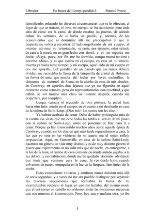 Librodot           En busca del tiempo perdido I        Marcel Proust


identificado, enlazado las diversas circunstancias que se le ofrecían, el
lugar de que se trataba, el otro, mi cuerpo, se iba acordando para cada
sitio de cómo era la cama, de dónde estaban las puertas, dé adónde
daban las ventanas, de si había un pasillo, y, además, de los
pensamientos que al dormirme allí me preocupaban y que al
despertarme volvía a encontrar. El lado anquilosado de mi cuerpo, al
intentar adivinar su orientación, se creía, por ejemplo, estar echado
de cara a la pared, en un gran lecho con dosel, y yo en seguida me
decía: «Vaya, pues, por fin me he dormido, aunque mamá no vino a
decirme adiós», y es que estaba en el campo, en casa de mi abuelo,
muerto ya hacía tanto tiempo; y mi cuerpo, aquel lado de mi cuerpo en
que me apoyaba, fiel guardián de un pasado que yo nunca debiera
olvidar, me recordaba la llama de la lamparilla de cristal de Bohemia,
en forma de urna, que pendía del techo por leves cadenillas; la
chimenea de mármol de Siena, en la alcoba de casa de mis abuelos,
en Combray; en aquellos días lejanos que yo me figuraba en aquel
momento como actuales, pero sin representármelos con exactitud, y que
habría de ver mucho más claro un instante después, cuando me
despertara, por completo.
        Luego, renacía el recuerdo de otra postura; la pared huía
hacia otro lado: estaba en el campo, en el cuarto a mí destinado en casa
de la señora de Saint-Loup. ¡Dios mío! Lo menos son las diez.
        Ya habrán acabado de cenar. Debo de haber prolongado más de
la cuenta esa siesta que me echo todas las tardes al volver de mi paseo
con la señora de Saint-Loup, antes de ponerme de frac para ir a
cenar. Porque ya han transcurrido muchos años desde aquella época de
Combray, cuando, en los días en que más tarde regresábamos a casa, la
luz que yo veía en las vidrieras de mi cuarto era el rojizo reflejo
crepuscular. Aquí, en Tansonville, en casa de la señora Saint-Loup,
hacemos un género de vida muy distinto y es de muy distinto género el
placer que experimento en no salir más que de noche, en entregarme, a
la luz de la luna, al rumbo de esos caminos en donde antaño jugaba, a la
luz del sol; y esa habitación, donde me he quedado dormido olvidando
que tenía que vestirme para la cena, la veo desde lejos, cuando
volvemos de paseo, empapada en la luz de la lámpara, faro único de la
noche.
        Estas evocaciones voltarias y confusas nunca duraban más allá
de unos segundos; y a veces no me era posible distinguir por separado
las diversas suposiciones que formaban la trama de mi
incertidumbre respecto al lugar en que me hallaba, del mismo modo
que al ver correr un caballo no podemos aislar las posiciones sucesivas
que nos muestra el kinetoscopio. Pero, hoy una y mañana otra, yo iba



                                   5
 