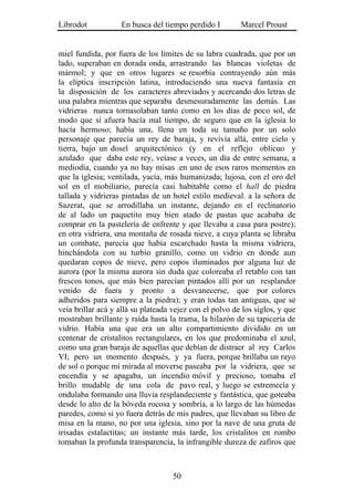 Librodot           En busca del tiempo perdido I         Marcel Proust


miel fundida, por fuera de los límites de su labra cuadrada, que por un
lado, superaban en dorada onda, arrastrando las blancas violetas de
mármol; y que en otros lugares se resorbía contrayendo aún más
la elíptica inscripción latina, introduciendo una nueva fantasía en
la disposición de los caracteres abreviados y acercando dos letras de
una palabra mientras que separaba desmesuradamente las demás. Las
vidrieras nunca tornasolaban tanto como en los días de poco sol, de
modo que si afuera hacía mal tiempo, de seguro que en la iglesia lo
hacía hermoso; había una, llena en toda su tamaño por un solo
personaje que parecía un rey de baraja, y revivía allá, entre cielo y
tierra, bajo un dosel arquitectónico (y en el reflejo oblicuo y
azulado que daba este rey, veíase a veces, un día de entre semana, a
mediodía, cuando ya no hay misas .en uno de esos raros momentos en
que la iglesia; ventilada, yacía, más humanizada; lujosa, con el oro del
sol en el mobiliario, parecía casi habitable como el hall de piedra
tallada y vidrieras pintadas de un hotel estilo medieval. a la señora de
Sazerat, que se arrodillaba un instante, dejando en el reclinatorio
de al lado un paquetito muy bien atado de pastas que acababa de
comprar en la pastelería de enfrente y que llevaba a casa para postre);
en otra vidriera, una montaña de rosada nieve, a cuya planta se libraba
un combate, parecía que había escarchado hasta la misma vidriera,
hinchándola con su turbio granillo, como un vidrio en donde aun
quedaran copos de nieve, pero copos iluminados por alguna luz de
aurora (por la misma aurora sin duda que coloreaba el retablo con tan
frescos tonos, que más bien parecían pintados allí por un resplandor
venido de fuera y pronto a desvanecerse, que por colores
adheridos para siempre a la piedra); y eran todas tan antiguas, que se
veía brillar acá y allá su plateada vejez con el polvo de los siglos, y que
mostraban brillante y raída hasta la trama, la hilazón de su tapicería de
vidrio. Había una que era un alto compartimiento dividido en un
centenar de cristalitos rectangulares, en los que predominaba el azul,
como una gran baraja de aquellas que debían de distraer al rey Carlos
VI; pero un momento después, y ya fuera, porque brillaba un rayo
de sol o porque mi mirada al moverse paseaba por la vidriera, que se
encendía y se apagaba, un incendio móvil y precioso, tomaba el
brillo mudable de una cola de pavo real, y luego se estremecía y
ondulaba formando una lluvia resplandeciente y fantástica, que goteaba
desde lo alto de la bóveda rocosa y sombría, a lo largo de las húmedas
paredes, como si yo fuera detrás de mis padres, que llevaban su libro de
misa en la mano, no por una iglesia, sino por la nave de una gruta de
irisadas estalactitas; un instante más tarde, los cristalitos en rombo
tomaban la profunda transparencia, la infrangible dureza de zafiros que



                                    50
 