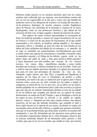 Librodot           En busca del tiempo perdido I        Marcel Proust


hubieran estado puestos en un inmenso pectoral, pero tras los cuales
sentíase más codiciada que sus riquezas, una momentánea sonrisa del
sol; un sol tan cognoscible en la ola azul y suave con que bañaba las
pedrerías como en los adoquines de la plaza o en la paja del mercado; y
en los primeros domingos de nuestra estancia, cuando llegábamos
antes de Pascua, me consolaba de la desnudez y negrura de la tierra,
desplegando, como en una primavera histórica y que datara de los
sucesores de San Luis, el tapiz cegador y dorado de miosotis de cristal.
        Dos tapices de trama vertical representaban la coronación de
Ester (la tradición prestaba a Asuero los rasgos fisonómicos de un rey
de Francia y a Ester los de una dama de Guermantes, de la que estaba
enamorado), y los colores, al fundirse, habían añadido a los tapices
expresión, relieve y claridad; un poco de color de rosa flotaba en los
labios de Ester saliéndose del dibujo de su contorno, y el amarillo de
su traje se ostentaba tan suntuosamente, tan liberalmente, que venía
a cobrar como una especie de consistencia y triunfaba vivamente sobre
la atmósfera vencida; y el follaje de los árboles seguía verde en las
partes bajas del paño de seda y lana, pero arriba se había «pasado»
y hacía destacarse con más palidez, por encima de los troncos
oscuros, las ramas altas, amarillentas, doradas y como medio
borradas por la brusca y oblicua claridad de un sol invisible. Todo esto
y todavía más los objetos preciosos donados a la iglesia por personajes
que para mí eran casi personajes de leyenda (la cruz de oro,
trabajado, según decían, por San Eloy, y regalada por Dagoberta; el
sepulcro de los hijos de Luis el Germánico, de pórfiro y cobre
esmaltado), era motivo de que yo anduviera por la iglesia para ir hacia
nuestras sillas, como por un valle visitado por las hadas y donde el
campesino se maravilla de ver en una roca, en un árbol, en un charco,
huellas palpables de su sobrenatural paso; todo esto revestía a la iglesia
para mis ojos de un carácter enteramente distinto al resto de la ciudad:
el ser un edificio que ocupaba, por decirlo así, un espacio de cuatro
dimensiones .la cuarta era la del Tiempo. y que al desplegar a través de
los siglos su nave, de bóveda en bóveda y de capilla en capilla,
parecía vencer y franquear no sólo unos cuantos metros, sino épocas
sucesivas, de las que iba saliendo triunfante; que ocultaba el rudo y
feroz siglo onceno en el espesor de sus muros, de donde no surgía con
sus pesados arcos de bóveda, rellenos y cegados por groseros morrillos,
más que en la profunda brecha que abría junto al pórtico la escalera del
campanario, y aun allí, disimulado por los graciosos arcos góticos que
se colocaban coquetamente delante de él, como hermanas mayores que
se colocan sonriendo delante de un hermanito zafio, grosero y mal
vestido, para que no lo vea un extraño; que alzaba al cielo, por encima



                                   51
 