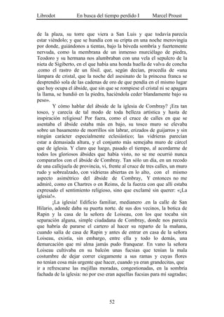 Librodot           En busca del tiempo perdido I         Marcel Proust


de la plaza, su torre que viera a San Luis y que todavía parecía
estar viéndolo; y que se hundía con su cripta en una noche merovingia
por donde, guiándonos a tientas, bajo la bóveda sombría y fuertemente
nervuda, como la membrana de un inmenso murciélago de piedra,
Teodoro y su hermana nos alumbraban con una vela el sepulcro de la
nieta de Sigiberto, en el que había una honda huella de valva de concha
.como el rastro de un fósil. que, según decían, procedía de «una
lámpara de cristal, que la noche del asesinato de la princesa franca se
desprendió sola de las cadenas de oro de que pendía en el mismo lugar
que hoy ocupa el ábside, que sin que se rompiese el cristal ni se apagara
la llama, se hundió en la piedra, haciéndola ceder blandamente bajo su
peso».
        Y cómo hablar del ábside de la iglesia de Combray? ¡Era tan
tosco, y carecía de tal modo de toda belleza artística y hasta de
inspiración religiosa! Por fuera, como el cruce de calles en que se
asentaba el ábside estaba más en bajo, su tosco muro se elevaba
sobre un basamento de morrillos sin labrar, erizados de guijarros y sin
ningún carácter especialmente eclesiástico; las vidrieras parecían
estar a demasiada altura, y el conjunto más semejaba muro de cárcel
que de iglesia. Y claro que luego, pasado el tiempo, al acordarme de
todos los gloriosos ábsides que había visto, no se me ocurrió nunca
compararlos con el ábside de Combray. Tan sólo un día, en un recodo
de una callejuela de provincia, vi, frente al cruce de tres calles, un muro
rudo y sobrealzado, con vidrieras abiertas en lo alto, con el mismo
aspecto asimétrico del ábside de Combray, Y entonces no me
admiré, como en Chartres o en Reims, de la fuerza con que allí estaba
expresado el sentimiento religioso, sino que exclamé sin querer: «¡La
iglesia!».
        ¡La iglesia! Edificio familiar, medianero .en la calle de San
Hilario, adonde daba su puerta norte. de sus dos vecinos, la botica de
Rapin y la casa de la señora de Loiseau, con los que tocaba sin
separación alguna, simple ciudadana de Combray, donde nos parecía
que habría de pararse el cartero al hacer su reparto de la mañana,
cuando salía de casa de Rapin y antes de entrar en casa de la señora
Loiseau, existía, sin embargo, entre ella y todo lo demás, una
demarcación que mi alma jamás pudo franquear. En vano la señora
Loiseau cultivaba en su balcón unas fucsias que tenían la mala
costumbre de dejar correr ciegamente a sus ramas y cuyas flores
no tenían cosa más urgente que hacer, cuando ya eran grandecitas, que
ir a refrescarse las mejillas moradas, congestionadas, en la sombría
fachada de la iglesia: no por eso eran aquellas fucsias para mí sagradas;




                                    52
 