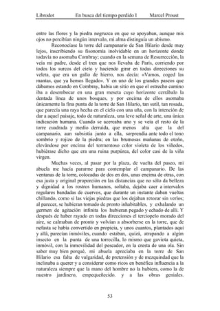 Librodot           En busca del tiempo perdido I         Marcel Proust


entre las flores y la piedra negruzca en que se apoyaban, aunque mis
ojos no percibían ningún intervalo, mi alma distinguía un abismo.
        Reconocíase la torre del campanario de San Hilario desde muy
lejos, inscribiendo su fisonomía inolvidable en un horizonte donde
todavía no asomaba Combray; cuando en la semana de Resurrección, la
veía mi padre, desde el tren que nos llevaba de París, corriendo por
todos los surcos del cielo y haciendo girar en todas direcciones su
veleta, que era un gallo de hierro, nos decía: «Vamos, coged las
mantas, que ya hemos llegado». Y en uno de los grandes paseos que
dábamos estando en Combray, había un sitio en que el estrecho camino
iba a desembocar en una gran meseta cuyo horizonte cerrábalo la
dentada línea de unos bosques, y por encima de ellos asomaba
únicamente la fina punta de la torre de San Hilario, tan sutil, tan rosada,
que parecía una raya hecha en el cielo con una uña, con la intención de
dar a aquel paisaje, todo de naturaleza, una leve señal de arte, una única
indicación humana. Cuando se acercaba uno y se veía el resto de la
torre cuadrada y medio derruida, que menos alta que la del
campanario, aun subsistía junto a ella, sorprendía ante todo el tono
sombrío y rojizo de la piedra; en las brumosas mañanas de otoño,
elevándose por encima del tormentoso color violeta de los viñedos,
hubiérase dicho que era una ruina purpúrea, del color casi de la viña
virgen.
        Muchas veces, al pasar por la plaza, de vuelta del paseo, mi
abuela me hacía pararme para contemplar el campanario. De las
ventanas de la torre, colocadas de dos en dos, unas encima de otras, con
esa justa y original proporción en las distancias que no sólo da belleza
y dignidad a los rostros humanos, soltaba, dejaba caer a intervalos
regulares bandadas de cuervos, que durante un instante daban vueltas
chillando, como si las viejas piedras que los dejaban retozar sin verlos;
al parecer, se hubieran tornado de pronto inhabitables, y exhalando un
germen de agitación infinita los hubieran pegado y echado de allí. Y
después de haber rayado en todas direcciones el terciopelo morado del
aire, se calmaban de pronto y volvían a absorberse en la torre, que de
nefasta se había convertido en propicia, y unos cuantos, plantados aquí
y allá, parecían inmóviles, cuando estaban, quizá, atrapando a algún
insecto en la punta de una torrecilla, lo mismo que gaviota quieta,
inmóvil, con la inmovilidad del pescador, en la cresta de una ola. Sin
saber muy bien porqué, mi abuela apreciaba en la torre de San
Hilario esa falta de vulgaridad, de pretensión y de mezquindad que la
inclinaba a querer y a considerar como ricos en benéfica influencia a la
naturaleza siempre que la mano del hombre no la hubiera, como la de
nuestro jardinero, empequeñecido. y a las obras geniales.



                                    53
 