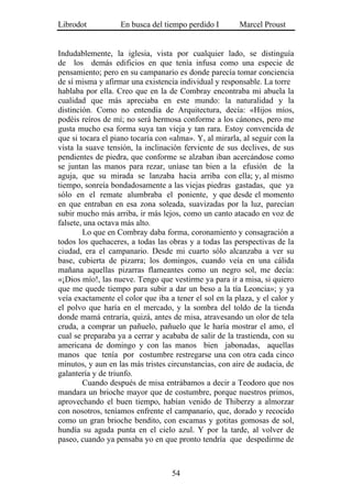 Librodot           En busca del tiempo perdido I        Marcel Proust


Indudablemente, la iglesia, vista por cualquier lado, se distinguía
de los demás edificios en que tenía infusa como una especie de
pensamiento; pero en su campanario es donde parecía tomar conciencia
de sí misma y afirmar una existencia individual y responsable. La torre
hablaba por ella. Creo que en la de Combray encontraba mi abuela la
cualidad que más apreciaba en este mundo: la naturalidad y la
distinción. Como no entendía de Arquitectura, decía: «Hijos míos,
podéis reíros de mí; no será hermosa conforme a los cánones, pero me
gusta mucho esa forma suya tan vieja y tan rara. Estoy convencida de
que si tocara el piano tocaría con «alma». Y, al mirarla, al seguir con la
vista la suave tensión, la inclinación ferviente de sus declives, de sus
pendientes de piedra, que conforme se alzaban iban acercándose como
se juntan las manos para rezar, uníase tan bien a la efusión de la
aguja, que su mirada se lanzaba hacia arriba con ella; y, al mismo
tiempo, sonreía bondadosamente a las viejas piedras gastadas, que ya
sólo en el remate alumbraba el poniente, y que desde el momento
en que entraban en esa zona soleada, suavizadas por la luz, parecían
subir mucho más arriba, ir más lejos, como un canto atacado en voz de
falsete, una octava más alto.
        Lo que en Combray daba forma, coronamiento y consagración a
todos los quehaceres, a todas las obras y a todas las perspectivas de la
ciudad, era el campanario. Desde mi cuarto sólo alcanzaba a ver su
base, cubierta de pizarra; los domingos, cuando veía en una cálida
mañana aquellas pizarras flameantes como un negro sol, me decía:
«¡Dios mío!, las nueve. Tengo que vestirme ya para ir a misa, si quiero
que me quede tiempo para subir a dar un beso a la tía Leoncia»; y ya
veía exactamente el color que iba a tener el sol en la plaza, y el calor y
el polvo que haría en el mercado, y la sombra del toldo de la tienda
donde mamá entraría, quizá, antes de misa, atravesando un olor de tela
cruda, a comprar un pañuelo, pañuelo que le haría mostrar el amo, el
cual se preparaba ya a cerrar y acababa de salir de la trastienda, con su
americana de domingo y con las manos bien jabonadas, aquellas
manos que tenía por costumbre restregarse una con otra cada cinco
minutos, y aun en las más tristes circunstancias, con aire de audacia, de
galantería y de triunfo.
        Cuando después de misa entrábamos a decir a Teodoro que nos
mandara un brioche mayor que de costumbre, porque nuestros primos,
aprovechando el buen tiempo, habían venido de Thiberzy a almorzar
con nosotros, teníamos enfrente el campanario, que, dorado y recocido
como un gran brioche bendito, con escamas y gotitas gomosas de sol,
hundía su aguda punta en el cielo azul. Y por la tarde, al volver de
paseo, cuando ya pensaba yo en que pronto tendría que despedirme de



                                   54
 