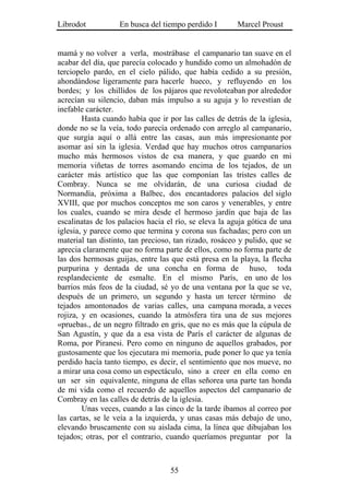 Librodot           En busca del tiempo perdido I        Marcel Proust


mamá y no volver a verla, mostrábase el campanario tan suave en el
acabar del día, que parecía colocado y hundido como un almohadón de
terciopelo pardo, en el cielo pálido, que había cedido a su presión,
ahondándose ligeramente para hacerle hueco, y refluyendo en los
bordes; y los chillidos de los pájaros que revoloteaban por alrededor
acrecían su silencio, daban más impulso a su aguja y lo revestían de
inefable carácter.
        Hasta cuando había que ir por las calles de detrás de la iglesia,
donde no se la veía, todo parecía ordenado con arreglo al campanario,
que surgía aquí o allá entre las casas, aun más impresionante por
asomar así sin la iglesia. Verdad que hay muchos otros campanarios
mucho más hermosos vistos de esa manera, y que guardo en mi
memoria viñetas de torres asomando encima de los tejados, de un
carácter más artístico que las que componían las tristes calles de
Combray. Nunca se me olvidarán, de una curiosa ciudad de
Normandía, próxima a Balbec, dos encantadores palacios del siglo
XVIII, que por muchos conceptos me son caros y venerables, y entre
los cuales, cuando se mira desde el hermoso jardín que baja de las
escalinatas de los palacios hacia el río, se eleva la aguja gótica de una
iglesia, y parece como que termina y corona sus fachadas; pero con un
material tan distinto, tan precioso, tan rizado, rosáceo y pulido, que se
aprecia claramente que no forma parte de ellos, como no forma parte de
las dos hermosas guijas, entre las que está presa en la playa, la flecha
purpurina y dentada de una concha en forma de huso, toda
resplandeciente de esmalte. En el mismo París, en uno de los
barrios más feos de la ciudad, sé yo de una ventana por la que se ve,
después de un primero, un segundo y hasta un tercer término de
tejados amontonados de varias calles, una campana morada, a veces
rojiza, y en ocasiones, cuando la atmósfera tira una de sus mejores
«pruebas., de un negro filtrado en gris, que no es más que la cúpula de
San Agustín, y que da a esa vista de París el carácter de algunas de
Roma, por Piranesi. Pero como en ninguno de aquellos grabados, por
gustosamente que los ejecutara mi memoria, pude poner lo que ya tenía
perdido hacía tanto tiempo, es decir, el sentimiento que nos mueve, no
a mirar una cosa como un espectáculo, sino a creer en ella como en
un ser sin equivalente, ninguna de ellas señorea una parte tan honda
de mi vida como el recuerdo de aquellos aspectos del campanario de
Combray en las calles de detrás de la iglesia.
        Unas veces, cuando a las cinco de la tarde íbamos al correo por
las cartas, se le veía a la izquierda, y unas casas más debajo de uno,
elevando bruscamente con su aislada cima, la línea que dibujaban los
tejados; otras, por el contrario, cuando queríamos preguntar por la



                                   55
 
