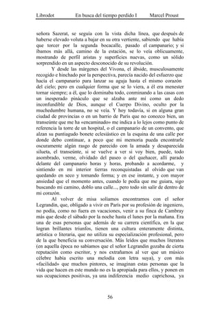 Librodot           En busca del tiempo perdido I        Marcel Proust


señora Sazerat, se seguía con la vista dicha línea, que después de
haberse elevado voluta a bajar en su otra vertiente, sabiendo que había
que torcer por la segunda bocacalle, pasado el campanario; y si
íbamos más allá, camino de la estación, se lo veía oblicuamente,
mostrando de perfil aristas y superficies nuevas, como un sólido
sorprendido en un aspecto desconocido de su revolución.
         Y desde las márgenes del Vivona, el ábside, musculosamente
recogido e hinchado por la perspectiva, parecía nacido del esfuerzo que
hacía el campanario para lanzar su aguja hasta el mismo corazón
del cielo; pero en cualquier forma que se lo viera, a él era menester
tornar siempre; a él, que lo dominaba todo, conminando a las casas con
un inesperado pináculo que se alzaba ante mí como un dedo
inconfundible de Dios, aunque el Cuerpo Divino, oculto por la
muchedumbre humana, no se veía. Y hoy todavía, si en alguna gran
ciudad de provincias o en un barrio de París que no conozco bien, un
transeúnte que me ha «encaminado» me indica a lo lejos como punto de
referencia la torre de un hospital, o el campanario de un convento, que
alzan su puntiagudo bonete eclesiástico en la esquina de una calle por
donde debo continuar, a poco que mi memoria pueda encontrarle
oscuramente algún rasgo de parecido con la amada y desaparecida
silueta, el transeúnte, si se vuelve a ver si voy bien, puede, todo
asombrado, verme, olvidado del paseo o del quehacer, allí parado
delante del campanario horas y horas, probando a acordarme, y
sintiendo en mi interior tierras reconquistadas al olvido que van
quedando en seco y tomando forma; y en ese instante, y con mayor
ansiedad que el momento antes, cuando le pedía que me guiara, sigo
buscando mi camino, doblo una calle..., pero todo sin salir de dentro de
mi corazón.
         Al volver de misa solíamos encontrarnos con el señor
Legrandin, que, obligado a vivir en París por su profesión de ingeniero,
no podía, como no fuera en vacaciones, venir a su finca de Cambray
más que desde el sábado por la noche hasta el lunes por la mañana. Era
una de esas personas que además de su carrera científica, en la que
logran brillantes triunfos, tienen una cultura enteramente distinta,
artística o literaria, que no utiliza su especialización profesional, pero
de la que beneficia su conversación. Más leídos que muchos literatos
(en aquella época no sabíamos que el señor Legrandin gozaba de cierta
reputación como escritor, y nos extrañamos al ver que un músico
célebre había escrito una melodía con letra suya), y con más
«facilidad» que muchos pintores, se imaginan estas personas que la
vida que hacen en este mundo no es la apropiada para ellos, y ponen en
sus ocupaciones positivas, ya una indiferencia medio caprichosa, ya



                                   56
 