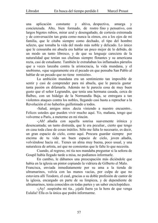 Librodot           En busca del tiempo perdido I         Marcel Proust


una aplicación constante y altiva, despectiva, amarga y
concienzuda. Alto, bien formado, de rostro fino y pensativo, con
largos bigotes rubios, mirar azul y desengañado, de cortesía extremada
y de conversación tan grata como nunca la oímos, era a los ojos de mi
familia, que le citaba siempre como dechado, el tipo del hombre
selecto, que tomaba la vida del modo más noble y delicado. Lo único
que le censuraba mi abuela era hablar un poco mejor de lo debido, de
un modo un tanto libresco, y de que su lenguaje careciera de la
naturalidad que tenían sus chalinas siempre flotantes y su americana
recta, casi de estudiante. También le extrañaban los inflamados párrafos
que a veces lanzaba contra la aristocracia, la vida mundana, y el
snobismo, «que seguramente era el pecado en que pensaba San Pablo al
hablar de un pecado que no tiene remisión».
        La ambición mundana era un sentimiento tan imposible de
sentir y casi de comprender para mi abuela, que le parecía gastar
tanta pasión en difamarla. Además no le parecía cosa de muy buen
gusto que el señor Legrandin, que tenía una hermana casada, cerca de
Balbec, con un hidalgo de la Normandía Baja, se entregara a tan
violentos ataques contra los nobles, llegando casi hasta a reprochar a la
Revolución el no haberlos guillotinado a todos.
        -Salud, amigos míos .decía viniendo a nuestro encuentro..
Felices ustedes que pueden vivir mucho aquí. Yo, mañana, tengo que
volverme a París, a meterme en mi rincón.
        -¡Ah! .añadía con aquella sonrisa suavemente irónica y
desencantada; un tanto distraída, que le era peculiar., cierto que tengo
en casa toda clase de cosas inútiles. Sólo me falta lo necesario, es decir,
un gran espacio de cielo, como aquí. Procura guardar siempre por
encima de tu vida un buen espacio de cielo, joven .añadía,
volviéndose hacia mí.. Tienes un alma muy buena, poco usual, y una
naturaleza de artista, así que no consientas que le falte lo que necesita.
        Cuando, al regreso, mi tía nos mandaba preguntar si la señora de
Goupil había llegado tarde a misa, no podíamos informarle.
        En cambio, le dábamos una preocupación más diciéndole que
había en la iglesia un pintor copiando la vidriera de Gilberto el Malo.
Francisca, enviada inmediatamente por su ama a la tienda de
ultramarinos, volvía con las manos vacías, por culpa de que no
estuviera allí Teodoro, el cual, gracias a su doble profesión de cantor de
la iglesia, encargado en parte de su limpieza, y de dependiente de
ultramarinos, tenía conocidos en todas partes y un saber enciclopédico.
        -¡Ay! .suspiraba mi tía., ¡ojalá fuera ya la hora de que venga
Eulalia! Ella es la única que podrá informarme.




                                    57
 