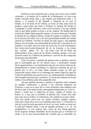 Librodot           En busca del tiempo perdido I        Marcel Proust


        Eulalia era una muchacha coja y sorda, muy activa, que se había
«retirado», a la muerte de la señora de la Bretonnerie, en cuya casa
estaba colocada desde niña, y que alquiló una habitación junto a la
iglesia; y se pasaba el día bajando y subiendo de su casa al
templo, ya a las horas de los oficios, ya fuera de ellas, para rezar un
poquito o para echar una mano a Teodoro; lo restante del tiempo lo
consagraba a visitar enfermos, como mi tía Leoncia, a los que contaba
todo lo que había pasado en misa o en las vísperas. No despreciaba la
ocasión de añadir algún pequeño ingreso a la parva renta que le pasaba
la familia de sus antiguos señores, yendo de cuando en cuando a cuidar
de la lencería del señor cura o de otra personalidad notable del mundo
clerical de Combray. Llevaba un manto de paño negro y una papalina
blanca, casi de monja: una enfermedad de la piel dio a una parte de sus
mejillas y a su nariz corva los tonos de color rosa vivo de la balsamina.
Sus visitas eran la gran distracción de mi tía Leoncia, y las únicas
que recibía, aparte de las del señor cura. Mi tía había ido
deshaciéndose poco a poco de los demás visitantes, porque a sus ojos
incurrían todos en el defecto de pertenecer a una de las dos categorías
de personas que detestaba.
        Unas, las peores y aquellas de quienes antes se deshizo, eran las
que le aconsejaban que no «se hiciera caso», y profesaban, aunque
fuera negativamente y sin manifestarlo más que con ciertos silencios de
desaprobación o sonrisa incrédulas, la subversiva doctrina de que un
paseíto por el sol y un buen bistec echando sangre (¡a ella que
conservaba catorce horas en el estómago dos malos tragos de agua de
Vichy!) le probarían más que la cama y los medicamentos. Formaban la
otra categoría personas que, al parecer, la creían más enferma de lo que
estaba, o tan enferma como ella, aseguraba estar.
        Así que aquellas personas a quienes se permitió subir, después
de grandes vacilaciones y gracias a las oficiosas instancias de
Francisca, y que en el curso de su visita mostraron cuán indignos eran
del favor que se les había hecho, arriesgando tímidamente un: «¿No le
parece a usted que si anduviera un poco, cuando el tiempo sea
bueno...?», o que, por el contrario, al decirles ella: «Estoy muy mal,
muy mal, esto se acaba», le contestaron: «Sí, cuando no se tiene salud.
Pero aun puede usted tirar así mucho tiempo», estaban seguros,
tanto unos como otros, de no ser recibidos nunca más. Y si Francisca se
reía de la cara de susto que ponía mi tía al ver venir, desde su cama, por
la calle del Espíritu Santo, a una de aquellas personas, o al oír un
campanillazo, se reía todavía más, como de una buena jugarreta,
de las argucias siempre triunfantes de mi tía para que se volvieran sin
entrar y de la cara desconcertada del visitante que se marchaba sin



                                   58
 