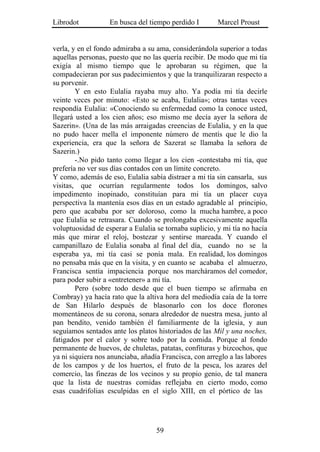 Librodot           En busca del tiempo perdido I        Marcel Proust


verla, y en el fondo admiraba a su ama, considerándola superior a todas
aquellas personas, puesto que no las quería recibir. De modo que mi tía
exigía al mismo tiempo que le aprobaran su régimen, que la
compadecieran por sus padecimientos y que la tranquilizaran respecto a
su porvenir.
        Y en esto Eulalia rayaba muy alto. Ya podía mi tía decirle
veinte veces por minuto: «Esto se acaba, Eulalia»; otras tantas veces
respondía Eulalia: «Conociendo su enfermedad como la conoce usted,
llegará usted a los cien años; eso mismo me decía ayer la señora de
Sazerin». (Una de las más arraigadas creencias de Eulalia, y en la que
no pudo hacer mella el imponente número de mentís que le dio la
experiencia, era que la señora de Sazerat se llamaba la señora de
Sazerin.)
        -.No pido tanto como llegar a los cien -contestaba mi tía, que
prefería no ver sus días contados con un límite concreto.
Y como, además de eso, Eulalia sabía distraer a mi tía sin cansarla, sus
visitas, que ocurrían regularmente todos los domingos, salvo
impedimento inopinado, constituían para mi tía un placer cuya
perspectiva la mantenía esos días en un estado agradable al principio,
pero que acababa por ser doloroso, como la mucha hambre, a poco
que Eulalia se retrasara. Cuando se prolongaba excesivamente aquella
voluptuosidad de esperar a Eulalia se tornaba suplicio, y mi tía no hacía
más que mirar el reloj, bostezar y sentirse mareada. Y cuando el
campanillazo de Eulalia sonaba al final del día, cuando no se la
esperaba ya, mi tía casi se ponía mala. En realidad, los domingos
no pensaba más que en la visita, y en cuanto se acababa el almuerzo,
Francisca sentía impaciencia porque nos marcháramos del comedor,
para poder subir a «entretener» a mi tía.
        Pero (sobre todo desde que el buen tiempo se afirmaba en
Combray) ya hacía rato que la altiva hora del mediodía caía de la torre
de San Hilarlo después de blasonarlo con los doce florones
momentáneos de su corona, sonara alrededor de nuestra mesa, junto al
pan bendito, venido también él familiarmente de la iglesia, y aun
seguíamos sentados ante los platos historiados de las Mil y una noches,
fatigados por el calor y sobre todo por la comida. Porque al fondo
permanente de huevos, de chuletas, patatas, confituras y bizcochos, que
ya ni siquiera nos anunciaba, añadía Francisca, con arreglo a las labores
de los campos y de los huertos, el fruto de la pesca, los azares del
comercio, las finezas de los vecinos y su propio genio, de tal manera
que la lista de nuestras comidas reflejaba en cierto modo, como
esas cuadrifolias esculpidas en el siglo XIII, en el pórtico de las




                                   59
 