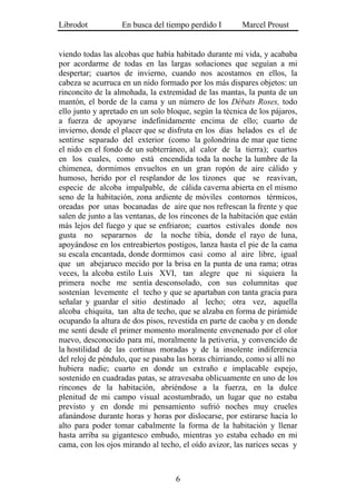 Librodot           En busca del tiempo perdido I        Marcel Proust


viendo todas las alcobas que había habitado durante mi vida, y acababa
por acordarme de todas en las largas soñaciones que seguían a mi
despertar; cuartos de invierno, cuando nos acostamos en ellos, la
cabeza se acurruca en un nido formado por los más dispares objetos: un
rinconcito de la almohada, la extremidad de las mantas, la punta de un
mantón, el borde de la cama y un número de los Débats Roses, todo
ello junto y apretado en un solo bloque, según la técnica de los pájaros,
a fuerza de apoyarse indefinidamente encima de ello; cuarto de
invierno, donde el placer que se disfruta en los días helados es el de
sentirse separado del exterior (como la golondrina de mar que tiene
el nido en el fondo de un subterráneo, al calor de la tierra); cuartos
en los cuales, como está encendida toda la noche la lumbre de la
chimenea, dormimos envueltos en un gran ropón de aire cálido y
humoso, herido por el resplandor de los tizones que se reavivan,
especie de alcoba impalpable, de cálida caverna abierta en el mismo
seno de la habitación, zona ardiente de móviles contornos térmicos,
oreadas por unas bocanadas de aire que nos refrescan la frente y que
salen de junto a las ventanas, de los rincones de la habitación que están
más lejos del fuego y que se enfriaron; cuartos estivales donde nos
gusta no separarnos de la noche tibia, donde el rayo de luna,
apoyándose en los entreabiertos postigos, lanza hasta el pie de la cama
su escala encantada, donde dormimos casi como al aire libre, igual
que un abejaruco mecido por la brisa en la punta de una rama; otras
veces, la alcoba estilo Luis XVI, tan alegre que ni siquiera la
primera noche me sentía desconsolado, con sus columnitas que
sostenían levemente el techo y que se apartaban con tanta gracia para
señalar y guardar el sitio destinado al lecho; otra vez, aquella
alcoba chiquita, tan alta de techo, que se alzaba en forma de pirámide
ocupando la altura de dos pisos, revestida en parte de caoba y en donde
me sentí desde el primer momento moralmente envenenado por el olor
nuevo, desconocido para mí, moralmente la petiveria, y convencido de
la hostilidad de las cortinas moradas y de la insolente indiferencia
del reloj de péndulo, que se pasaba las horas chirriando, como si allí no
hubiera nadie; cuarto en donde un extraño e implacable espejo,
sostenido en cuadradas patas, se atravesaba oblicuamente en uno de los
rincones de la habitación, abriéndose a la fuerza, en la dulce
plenitud de mi campo visual acostumbrado, un lugar que no estaba
previsto y en donde mi pensamiento sufrió noches muy crueles
afanándose durante horas y horas por dislocarse, por estirarse hacia lo
alto para poder tomar cabalmente la forma de la habitación y llenar
hasta arriba su gigantesco embudo, mientras yo estaba echado en mi
cama, con los ojos mirando al techo, el oído avizor, las narices secas y



                                   6
 