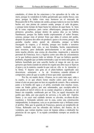 Librodot           En busca del tiempo perdido I        Marcel Proust


catedrales, el ritmo de las estaciones y los episodios de la vida: un
mero, porque la vendedora le había garantizado que estaba fresco; una
pava, porque la había visto muy hermosa en el mercado de
Roussainville le Pin; tuétano de cardos, porque todavía no nos los había
hecho así; una pierna de carnero asada, porque el salir da ganas,
y porque tenía tiempo de bajar hasta los talones de aquí hasta la hora
de la cena; espinacas, para variar; albaricoques, porque eran de los
primeros; grosellas, porque dentro de quince días ya no habría;
frambuesas, porque las había traído expresamente el señor Swann;
cerezas, porque eran el primer fruto que daba el cerezo del jardín,
después de pasarse dos años sin producir; queso a la crema, porque me
gustaba mucho antes; pastel de almendra, porque se había
encargado la víspera, y el brioche, porque nos tocaba a nosotros
traerlo. Acabado todo esto, se nos brindaba, hecha especialmente
para nosotros, pero dedicada particularmente a mi padre, que le
tenía mucha afición, una crema de chocolate, inspiración y atención
personal de Francisca, leve y fugitiva como una obra de circunstancia
en la que hubiera puesto todo su talento. El que no hubiera querido
probarla, alegando que ya había terminado y que no tenía más ganas, se
hubiera humillado por este sencillo hecho al rango de uno de esos
groseros que hasta cuando un artista les regala una obra suya se fijan en
el peso y en la materia, cuando lo que vale en ella es la intención y
la firma. Y dejarse una gota en el plato hubiera significado una
descortesía semejante a la de levantarse, estando delante el
compositor, antes de que se acabe el trozo que están ejecutando.
        Por fin, mi madre decía: «Vamos, no te estés más aquí, sube a
tu cuarto, si es que afuera tienes mucho calor; pero antes sal a
tomar el aire un poco para no leer en seguida de comer». Iba a sentarme
junto a la bomba del agua y el pilón, exornado éste muchas veces,
como un fondo gótico, por una salamandra, que esculpía sobre la
ruda piedra el móvil relieve de su cuerpo alegórico y ahusado, en un
banco sin respaldo, sombreado por un Tilo, en aquel rinconcito del
jardín que daba, por una puerta de servicio, a la calle del Espíritu
Santo, y en cuyo mal cuidado terreno se elevaba, en altura de dos
escalones y formando saliente con la casa, como una construcción
independiente, la despensa; veía yo su pavimento rojo y brillante como
el pórfiro. Más que la guarida de Francisca, parecía un templecillo de
Venus. Rebosaba con las ofrendas del lechero, del frutero, de la
verdulera, que venían muchas veces de lejanas aldeas a dedicarle las
primicias de sus agros. Y su tejado coronábalo siempre un arrullo de
paloma.




                                   60
 