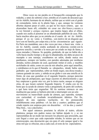 Librodot           En busca del tiempo perdido I        Marcel Proust


        Otras veces no me paraba en el bosquecillo consagrado que la
rodeaba, y antes de subirme a leer, entraba en el cuarto de descanso que
mi tío Adolfo, hermano de mi abuelo, militar que se retiró con el grado
de comandante, tenía en la planta baja, y que, aunque las ventanas
abiertas dejaran pasar el calor, ya que no los rayos solares, que no
alcanzaban hasta allí, exhalaba sin cesar ese olor fresco y oscuro, a
la vez forestal y antiguo régimen, que inspira largos años al olfato,
cuando nos asalta al penetrar en un abandonado pabellón de caza. Pero
hacía muchos años que ya no entraba en el cuarto de mi tío Adolfo,
porque él ya no venía a Combray, con motivo de un disgusto que
tuvo con mi familia, por culpa mía y en las circunstancias que siguen:
En París me mandaban, una o dos veces por mes, a hacer una visita a
mi tío Adolfo, cuando estaba acabando de almorzar, vestido con la
guerrera sencilla y servido a la mesa por un criado en traje de faena, a
rayas moradas y blancas. Se quejaba, gruñendo, de que no había ido a
verlo hacía mucho tiempo y de que lo abandonaba; me daba un poco de
mazapán o una naranja; cruzábamos un salón, donde nunca nos
parábamos, siempre sin lumbre, con paredes adornadas por molduras
doradas, techos pintados de azul, queriendo imitar el cielo, y muebles
acolchados de satén, como en casa de mis abuelos, pero aquí amarillos,
y entrábamos en lo que él llamaba su «despacho», donde había unos
grabados que representaban, sobre un fondo negro, una diosa rosada y
carnosa guiando un carro, y subida en un globo o con una estrella en la
frente, de esas que gustaban en el segundo Imperio, porque parecían
tener algo de pompeyano, que luego cayeron en aborrecimiento y que
hoy empiezan a gustar otra vez, por la única razón, aunque se aleguen
otras, de que tienen carácter Segundo Imperio. Y estaba con mi tío
hasta que su ayuda de cámara venía a preguntarle, de parte del cochero,
a qué hora tenía que enganchar. Mi tío sumíase entonces en una
meditación que jamás se hubiera atrevido a interrumpir con un solo
movimiento su maravillado ayuda de cámara, que esperaba, siempre
con curiosidad, el resultado invariablemente idéntico. Por fin,
después de una suprema vacilación, mi tío pronunciaba
infaliblemente estas palabras: «A las dos y cuarto»; palabras que el
criado repetía con sorpresa pero sin discutirlas: «A las dos y cuarto?
Muy bien... voy a decírselo».
        Por aquel entonces poseíame la afición al teatro, afición
platónica, porque mis padres nunca me habían dejado ir, y se me
representaban de un modo tan inexacto los placeres que procuraba, que
casi llegué a creer que cada espectador miraba, lo mismo que en un
estereoscopio, una decoración que era para él solo aunque igual a las
otras mil que se ofrecían, una a cada cual, al resto de los espectadores.



                                   61
 