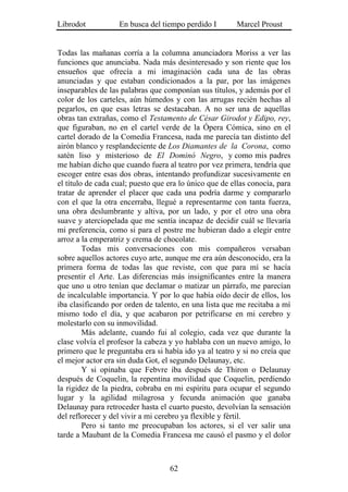 Librodot           En busca del tiempo perdido I        Marcel Proust


Todas las mañanas corría a la columna anunciadora Moriss a ver las
funciones que anunciaba. Nada más desinteresado y son riente que los
ensueños que ofrecía a mi imaginación cada una de las obras
anunciadas y que estaban condicionados a la par, por las imágenes
inseparables de las palabras que componían sus títulos, y además por el
color de los carteles, aún húmedos y con las arrugas recién hechas al
pegarlos, en que esas letras se destacaban. A no ser una de aquellas
obras tan extrañas, como el Testamento de César Girodot y Edipo, rey,
que figuraban, no en el cartel verde de la Ópera Cómica, sino en el
cartel dorado de la Comedia Francesa, nada me parecía tan distinto del
airón blanco y resplandeciente de Los Diamantes de la Corona, como
satén liso y misterioso de El Dominó Negro, y como mis padres
me habían dicho que cuando fuera al teatro por vez primera, tendría que
escoger entre esas dos obras, intentando profundizar sucesivamente en
el título de cada cual; puesto que era lo único que de ellas conocía, para
tratar de aprender el placer que cada una podría darme y compararlo
con el que la otra encerraba, llegué a representarme con tanta fuerza,
una obra deslumbrante y altiva, por un lado, y por el otro una obra
suave y aterciopelada que me sentía incapaz de decidir cuál se llevaría
mi preferencia, como si para el postre me hubieran dado a elegir entre
arroz a la emperatriz y crema de chocolate.
         Todas mis conversaciones con mis compañeros versaban
sobre aquellos actores cuyo arte, aunque me era aún desconocido, era la
primera forma de todas las que reviste, con que para mí se hacía
presentir el Arte. Las diferencias más insignificantes entre la manera
que uno u otro tenían que declamar o matizar un párrafo, me parecían
de incalculable importancia. Y por lo que había oído decir de ellos, los
iba clasificando por orden de talento, en una lista que me recitaba a mí
mismo todo el día, y que acabaron por petrificarse en mi cerebro y
molestarlo con su inmovilidad.
         Más adelante, cuando fui al colegio, cada vez que durante la
clase volvía el profesor la cabeza y yo hablaba con un nuevo amigo, lo
primero que le preguntaba era si había ido ya al teatro y si no creía que
el mejor actor era sin duda Got, el segundo Delaunay, etc.
         Y si opinaba que Febvre iba después de Thiron o Delaunay
después de Coquelin, la repentina movilidad que Coquelin, perdiendo
la rigidez de la piedra, cobraba en mi espíritu para ocupar el segundo
lugar y la agilidad milagrosa y fecunda animación que ganaba
Delaunay para retroceder hasta el cuarto puesto, devolvían la sensación
del reflorecer y del vivir a mi cerebro ya flexible y fértil.
         Pero si tanto me preocupaban los actores, si el ver salir una
tarde a Maubant de la Comedia Francesa me causó el pasmo y el dolor



                                   62
 