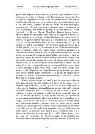 Librodot            En busca del tiempo perdido I         Marcel Proust


que el amor inspira, el nombre de una gran actriz que resplandecía en el
anuncio de un teatro, y la fugaz visión de un rostro de mujer, visto tras
el cristal de la portezuela de un coche que pasaba por la calle con sus
caballos adornados de rosas en la frente, y que yo me figuraba que sería
el de una actriz, dejaban en mí un rastro de más prolongada
preocupación y de afán impotente y doloroso para representarme su
vida. Clasificaba, por orden de talento, a las más famosas: Sarah
Bernhardt, la Berma, Bartet, Madeleine Brohan, Jeanne Samary,
pero por todas me interesaba. Pues bien; mi tío conocía a muchas de
ellas y también a cocottes que yo no sabía distinguir claramente de las
actrices, y a quienes recibía en su casa. Y si teníamos días fijos para ir a
verlo, es que los demás días iban a su casa mujeres con las que su
familia no debía encontrarse, por lo menos según el parecer de la
familia, porque el de mi tío, al contrario, por su facilidad excesiva para
hacer a viuditas lindas que quizá nunca estuvieron casadas, y a
condesas de nombre pomposo que no era probablemente más que un
nombre de guerra, la merced de presentarlas a mi abuela, o hasta de
regalarles alhajas de familia, le había traído ya más de un disgusto con
mi abuelo. A menudo, cuando el nombre de alguna actriz salía en la
conversación, yo oía que mi padre decía, sonriendo, a mamá: «Es un
amigo de tu tío»; y yo pensaba que mi tío, presentándome en su casa a
la actriz inasequible para tantos otros y que era íntima amiga suya,
hubiera podido dispensar a un chiquillo como yo, de la corte, que quizá
años enteros habían hecho inútilmente a la puerta de aquella mujer
hombres de calidad, cuyas cartas no contestaba y a quienes el portero
de su palacio echaba a la calle.
        Con el pretexto de que una lección que fue menester cambiar de
hora, caía tan mal, que me impidió ir a ver a mi tío varias veces y
seguiría impidiéndomelo, un día, que no era el reservado para las
visitas que le hacíamos, aprovechándome de que mis padres habían
almorzado temprano; salí a la calle, y en vez de irme a mirar la
cartelera, a lo que me dejaban ir solo, me llegué corriendo hasta su
casa. Vi parado a la puerta un coche de dos caballos, que llevaban en
las anteojeras un clavel rojo, clavel que también lucía el cochero en la
solapa. Desde la escalera oí risa y hablar de mujer, y cuando llamé,
hubo, primero un silencio, y después, ruido de puertas que se cierran.
El ayuda de cámara que vino a abrirme pareció desconcertado al verme,
y me dijo que mi tío estaba muy ocupado y que probablemente no
podría verme; sin embargo, fue a pasarle aviso, y mientras tanto oí a la
misma voz femenina de antes, que decía: «Sí: déjalo pasar, nada
más que un momento; me divertirá mucho. En la fotografía que
tienes encima de tu mesa de despacho se parece mucho a su mamá, a tu



                                    63
 