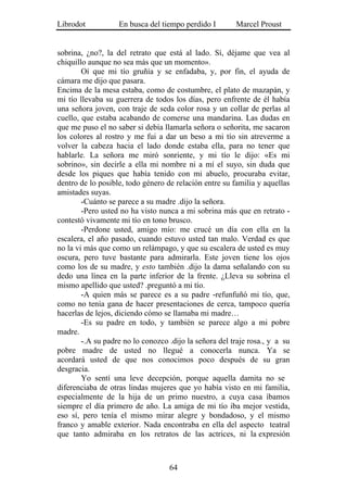 Librodot           En busca del tiempo perdido I        Marcel Proust


sobrina, ¿no?, la del retrato que está al lado. Sí, déjame que vea al
chiquillo aunque no sea más que un momento».
        Oí que mi tío gruñía y se enfadaba, y, por fin, el ayuda de
cámara me dijo que pasara.
Encima de la mesa estaba, como de costumbre, el plato de mazapán, y
mi tío llevaba su guerrera de todos los días, pero enfrente de él había
una señora joven, con traje de seda color rosa y un collar de perlas al
cuello, que estaba acabando de comerse una mandarina. Las dudas en
que me puso el no saber si debía llamarla señora o señorita, me sacaron
los colores al rostro y me fui a dar un beso a mi tío sin atreverme a
volver la cabeza hacia el lado donde estaba ella, para no tener que
hablarle. La señora me miró sonriente, y mi tío le dijo: «Es mi
sobrino», sin decirle a ella mi nombre ni a mí el suyo, sin duda que
desde los piques que había tenido con mi abuelo, procuraba evitar,
dentro de lo posible, todo género de relación entre su familia y aquellas
amistades suyas.
        -Cuánto se parece a su madre .dijo la señora.
        -Pero usted no ha visto nunca a mi sobrina más que en retrato -
contestó vivamente mi tío en tono brusco.
        -Perdone usted, amigo mío: me crucé un día con ella en la
escalera, el año pasado, cuando estuvo usted tan malo. Verdad es que
no la vi más que como un relámpago, y que su escalera de usted es muy
oscura, pero tuve bastante para admirarla. Este joven tiene los ojos
como los de su madre, y esto también .dijo la dama señalando con su
dedo una línea en la parte inferior de la frente. ¿Lleva su sobrina el
mismo apellido que usted? .preguntó a mi tío.
        -A quien más se parece es a su padre -refunfuñó mi tío, que,
como no tenía gana de hacer presentaciones de cerca, tampoco quería
hacerlas de lejos, diciendo cómo se llamaba mi madre…
        -Es su padre en todo, y también se parece algo a mi pobre
madre.
        -.A su padre no lo conozco .dijo la señora del traje rosa., y a su
pobre madre de usted no llegué a conocerla nunca. Ya se
acordará usted de que nos conocimos poco después de su gran
desgracia.
        Yo sentí una leve decepción, porque aquella damita no se
diferenciaba de otras lindas mujeres que yo había visto en mi familia,
especialmente de la hija de un primo nuestro, a cuya casa íbamos
siempre el día primero de año. La amiga de mi tío iba mejor vestida,
eso sí, pero tenía el mismo mirar alegre y bondadoso, y el mismo
franco y amable exterior. Nada encontraba en ella del aspecto teatral
que tanto admiraba en los retratos de las actrices, ni la expresión



                                   64
 