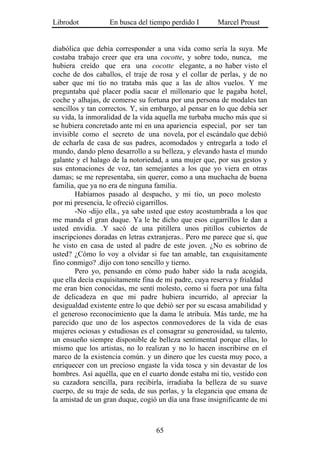 Librodot           En busca del tiempo perdido I       Marcel Proust


diabólica que debía corresponder a una vida como sería la suya. Me
costaba trabajo creer que era una cocotte, y sobre todo, nunca, me
hubiera creído que era una cocotte elegante, a no haber visto el
coche de dos caballos, el traje de rosa y el collar de perlas, y de no
saber que mi tío no trataba más que a las de altos vuelos. Y me
preguntaba qué placer podía sacar el millonario que le pagaba hotel,
coche y alhajas, de comerse su fortuna por una persona de modales tan
sencillos y tan correctos. Y, sin embargo, al pensar en lo que debía ser
su vida, la inmoralidad de la vida aquella me turbaba mucho más que si
se hubiera concretado ante mí en una apariencia especial, por ser tan
invisible como el secreto de una novela, por el escándalo que debió
de echarla de casa de sus padres, acomodados y entregarla a todo el
mundo, dando pleno desarrollo a su belleza, y elevando hasta el mundo
galante y el halago de la notoriedad, a una mujer que, por sus gestos y
sus entonaciones de voz, tan semejantes a los que yo viera en otras
damas; se me representaba, sin querer, como a una muchacha de buena
familia, que ya no era de ninguna familia.
        Habíamos pasado al despacho, y mi tío, un poco molesto
por mi presencia, le ofreció cigarrillos.
        -No -dijo ella., ya sabe usted que estoy acostumbrada a los que
me manda el gran duque. Ya le he dicho que esos cigarrillos le dan a
usted envidia. .Y sacó de una pitillera unos pitillos cubiertos de
inscripciones doradas en letras extranjeras.. Pero me parece que sí, que
he visto en casa de usted al padre de este joven. ¿No es sobrino de
usted? ¿Cómo lo voy a olvidar si fue tan amable, tan exquisitamente
fino conmigo? .dijo con tono sencillo y tierno.
        Pero yo, pensando en cómo pudo haber sido la ruda acogida,
que ella decía exquisitamente fina de mi padre, cuya reserva y frialdad
me eran bien conocidas, me sentí molesto, como si fuera por una falta
de delicadeza en que mi padre hubiera incurrido, al apreciar la
desigualdad existente entre lo que debió ser por su escasa amabilidad y
el generoso reconocimiento que la dama le atribuía. Más tarde, me ha
parecido que uno de los aspectos conmovedores de la vida de esas
mujeres ociosas y estudiosas es el consagrar su generosidad, su talento,
un ensueño siempre disponible de belleza sentimental porque ellas, lo
mismo que los artistas, no lo realizan y no lo hacen inscribirse en el
marco de la existencia común. y un dinero que les cuesta muy poco, a
enriquecer con un precioso engaste la vida tosca y sin devastar de los
hombres. Así aquélla, que en el cuarto donde estaba mi tío, vestido con
su cazadora sencilla, para recibirla, irradiaba la belleza de su suave
cuerpo, de su traje de seda, de sus perlas, y la elegancia que emana de
la amistad de un gran duque, cogió un día una frase insignificante de mi



                                  65
 